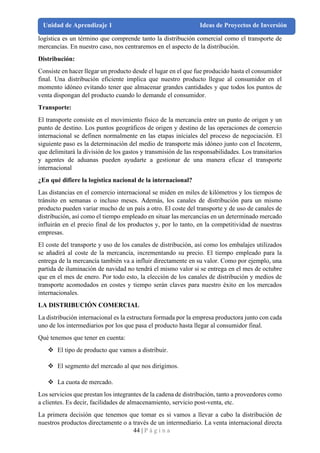 44 | P á g i n a
Unidad de Aprendizaje 1 Ideas de Proyectos de Inversión
logística es un término que comprende tanto la distribución comercial como el transporte de
mercancías. En nuestro caso, nos centraremos en el aspecto de la distribución.
Distribución:
Consiste en hacer llegar un producto desde el lugar en el que fue producido hasta el consumidor
final. Una distribución eficiente implica que nuestro producto llegue al consumidor en el
momento idóneo evitando tener que almacenar grandes cantidades y que todos los puntos de
venta dispongan del producto cuando lo demande el consumidor.
Transporte:
El transporte consiste en el movimiento físico de la mercancía entre un punto de origen y un
punto de destino. Los puntos geográficos de origen y destino de las operaciones de comercio
internacional se definen normalmente en las etapas iníciales del proceso de negociación. El
siguiente paso es la determinación del medio de transporte más idóneo junto con el Incoterm,
que delimitará la división de los gastos y transmisión de las responsabilidades. Los transitarios
y agentes de aduanas pueden ayudarte a gestionar de una manera eficaz el transporte
internacional
¿En qué difiere la logística nacional de la internacional?
Las distancias en el comercio internacional se miden en miles de kilómetros y los tiempos de
tránsito en semanas o incluso meses. Además, los canales de distribución para un mismo
producto pueden variar mucho de un país a otro. El coste del transporte y de uso de canales de
distribución, así como el tiempo empleado en situar las mercancías en un determinado mercado
influirán en el precio final de los productos y, por lo tanto, en la competitividad de nuestras
empresas.
El coste del transporte y uso de los canales de distribución, así como los embalajes utilizados
se añadirá al coste de la mercancía, incrementando su precio. El tiempo empleado para la
entrega de la mercancía también va a influir directamente en su valor. Como por ejemplo, una
partida de iluminación de navidad no tendrá el mismo valor si se entrega en el mes de octubre
que en el mes de enero. Por todo esto, la elección de los canales de distribución y medios de
transporte acomodados en costes y tiempo serán claves para nuestro éxito en los mercados
internacionales.
LA DISTRIBUCIÓN COMERCIAL
La distribución internacional es la estructura formada por la empresa productora junto con cada
uno de los intermediarios por los que pasa el producto hasta llegar al consumidor final.
Qué tenemos que tener en cuenta:
❖ El tipo de producto que vamos a distribuir.
❖ El segmento del mercado al que nos dirigimos.
❖ La cuota de mercado.
Los servicios que prestan los integrantes de la cadena de distribución, tanto a proveedores como
a clientes. Es decir, facilidades de almacenamiento, servicio post-venta, etc.
La primera decisión que tenemos que tomar es si vamos a llevar a cabo la distribución de
nuestros productos directamente o a través de un intermediario. La venta internacional directa
 