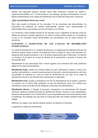 45 | P á g i n a
Ideas de Proyectos de Inversión Unidad de Aprendizaje 1
implica una capacidad logística enorme: hacen falta almacenes, sistemas de control y
tratamiento de pedidos, etc. Lo más normal es, sin embargo, que haya intermediarios. Las dos
figuras predominantes en la cadena de distribución son la figura del mayorista y minorista.
¿Qué características tienen uno y otro?
Pues varía mucho en función de los mercados. En las economías más desarrolladas, los
mayoristas son empresas de tamaño medio-grande, muchas veces especializadas en
determinadas áreas y que prestan servicios de apoyo a sus clientes.
Los minoristas varían también mucho de un mercado a otro y dependen de factores como los
hábitos de consumo, el poder adquisitivo, la cultura, el marco político-legal, etc. La tendencia
es que en los mercados menos desarrollados nos encontremos con un mayor número de
minoristas.
FUNCIONES Y ESTRUCTURA DE LOS CANALES DE DISTRIBUCIÓN
INTERNACIONAL
Un canal de distribución es el conjunto de personas y/o organizaciones utilizado para que los
productos lleguen desde el punto de producción hasta el lugar de venta. Estas personas y/o
organizaciones pueden pertenecer o no a la misma organización que el fabricante. Su función
es introducir el producto en el país de destino de la exportación y ponerlo al alcance del
consumidor final.
Dependiendo de que intervengan más o menos agentes en la estructura del canal, podremos
hablar de tres tipos de distribución:
Distribución larga: cuando son muchas figuras las que conforman la cadena, es decir, hay
muchos intermediarios o cuando conocemos poco el mercado o nuestra presencia no está muy
consolidada, la tendencia es a usar un canal de distribución de este tipo. En la etapa de
introducción inicial es una fórmula más cómoda para el exportador.
Distribución corta: cuando ya eliminamos uno de los intermediarios de la cadena y ganamos
en contacto con el cliente final tendremos un tipo de distribución corta. Las ventajas que
obtendremos serán una reducción de márgenes comerciales de intermediarios.
Distribución directa: si llegado el momento conseguimos un conocimiento del mercado
suficiente, podremos adoptar fórmulas de distribución directa. Nosotros, como exportadores,
trataremos directamente con el cliente final, lo que nos permitirá tener un control absoluto sobre
el marketing. Sin embargo, hay que tener en cuenta que todo esto implica también mucho más
trabajo.
Debemos ser capaces, por nuestros propios medios, de abastecer el mercado.
Longitud de la cadena de distribución
Exportador
Agente
Distribuidor
Alamcenista/
Central de
Compras
Detallista Cliente Final
 