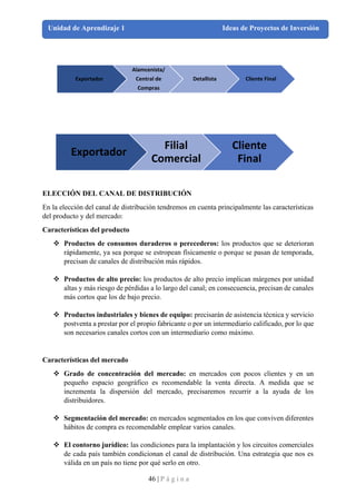 46 | P á g i n a
Unidad de Aprendizaje 1 Ideas de Proyectos de Inversión
ELECCIÓN DEL CANAL DE DISTRIBUCIÓN
En la elección del canal de distribución tendremos en cuenta principalmente las características
del producto y del mercado:
Características del producto
❖ Productos de consumos duraderos o perecederos: los productos que se deterioran
rápidamente, ya sea porque se estropean físicamente o porque se pasan de temporada,
precisan de canales de distribución más rápidos.
❖ Productos de alto precio: los productos de alto precio implican márgenes por unidad
altas y más riesgo de pérdidas a lo largo del canal; en consecuencia, precisan de canales
más cortos que los de bajo precio.
❖ Productos industriales y bienes de equipo: precisarán de asistencia técnica y servicio
postventa a prestar por el propio fabricante o por un intermediario calificado, por lo que
son necesarios canales cortos con un intermediario como máximo.
Características del mercado
❖ Grado de concentración del mercado: en mercados con pocos clientes y en un
pequeño espacio geográfico es recomendable la venta directa. A medida que se
incrementa la dispersión del mercado, precisaremos recurrir a la ayuda de los
distribuidores.
❖ Segmentación del mercado: en mercados segmentados en los que conviven diferentes
hábitos de compra es recomendable emplear varios canales.
❖ El contorno jurídico: las condiciones para la implantación y los circuitos comerciales
de cada país también condicionan el canal de distribución. Una estrategia que nos es
válida en un país no tiene por qué serlo en otro.
Exportador
Alamcenista/
Central de
Compras
Detallista Cliente Final
Exportador
Filial
Comercial
Cliente
Final
 