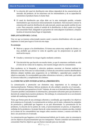 47 | P á g i n a
Ideas de Proyectos de Inversión Unidad de Aprendizaje 1
❖ La elección del canal de distribución más idóneo dependerá de las características del
mercado, del producto, de las relaciones con los intermediarios y de su capacidad de
suministrar el producto hasta el cliente final.
❖ El canal de distribución que elijas debe ser lo más restringido posible, evitando
intermediarios que encarezcan innecesariamente el producto. Será necesario conocer la
estructura del canal de distribución de cada mercado, puesto que puede cambiar de uno
a otro. Para conocerlo, cambia el sentido de la distribución, es decir, ponte en el lugar
del consumidor final, indagando en qué puntos de venta adquiere el producto y después
localiza al minorista hasta llegar al importador.
IMPLANTACIÓN DEL CANAL
Una vez que ya tenemos seleccionado nuestro canal y nuestros distribuidores sólo nos queda
implantar el canal para lograr el éxito de esta etapa.
Se aconseja:
❖ Motivar y apoyar a los distribuidores. Si tienen una cartera muy amplia de clientes, es
muy probable que primen la venta de aquellos que les proporcionen un grado de
motivación mayor.
❖ Estudiar y minimizar los riesgos legales mediante contratos.
❖ Esta decisión hay que hacerla con mucho tiento, ya que le estaremos confiando no sólo
el éxito de las ventas de la empresa, sino nuestra imagen ante los consumidores.
Para ayudarnos en la búsqueda y selección podemos encontrar en Internet multitud de
directorios on-line. Pero una vez seleccionado y a la hora de convertirlos nuestros distribuidores
debemos adoptar medidas para asegurarnos de su fiabilidad y capacidad para cumplir los
objetivos marcados. Es recomendable que pidas referencias a terceros y, sobre todo, que cuides
la correcta redacción y cumplimiento de contratos.
LA COMUNICACIÓN INTERNACIONAL (PROMOCIÓN)
La comunicación o promoción son elementos muy importantes en la estrategia de
internacionalización. Podemos fabricar productos de alta calidad y ponerlos en el mercado...
¿pero es suficiente para garantizar el éxito? Además, de estar en el mercado hace falta transmitir
a nuestros posibles consumidores la información y persuasión suficientes para que decanten su
decisión de compra hacia nuestros productos. Sin embargo, la comunicación no es un elemento
aislado del marketing internacional.
Tiene que formar parte de una estrategia coherente y coordinada, que responda a los objetivos
de la empresa en el mercado. La comunicación no incluye, por lo tanto, solamente las campañas
de promoción y publicidad que hagamos en un país determinado. La presentación de los
productos, la elección de los puntos de venta, el posicionamiento en precios, el etiquetado y
embalaje de los productos o la propia fuerza de ventas transmiten en conjunto una idea, instalan
en la mente de los consumidores una imagen sobre nosotros mismos y nuestra actividad. Es
decir, nos posiciona en el mercado.
La comunicación que hagamos a nivel internacional deberá, por lo tanto, estar en consonancia
con los objetivos de posicionamiento que nos marquemos. Nuestro cometido será transmitir al
consumidor final los objetivos que nos hemos marcado para ese mercado.
 