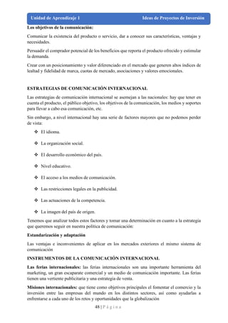 48 | P á g i n a
Unidad de Aprendizaje 1 Ideas de Proyectos de Inversión
Los objetivos de la comunicación:
Comunicar la existencia del producto o servicio, dar a conocer sus características, ventajas y
necesidades.
Persuadir el comprador potencial de los beneficios que reporta el producto ofrecido y estimular
la demanda.
Crear con un posicionamiento y valor diferenciado en el mercado que generen altos índices de
lealtad y fidelidad de marca, cuotas de mercado, asociaciones y valores emocionales.
ESTRATEGIAS DE COMUNICACIÓN INTERNACIONAL
Las estrategias de comunicación internacional se asemejan a las nacionales: hay que tener en
cuenta el producto, el público objetivo, los objetivos de la comunicación, los medios y soportes
para llevar a cabo esa comunicación, etc.
Sin embargo, a nivel internacional hay una serie de factores mayores que no podemos perder
de vista:
❖ El idioma.
❖ La organización social.
❖ El desarrollo económico del país.
❖ Nivel educativo.
❖ El acceso a los medios de comunicación.
❖ Las restricciones legales en la publicidad.
❖ Las actuaciones de la competencia.
❖ La imagen del país de origen.
Tenemos que analizar todos estos factores y tomar una determinación en cuanto a la estrategia
que queremos seguir en nuestra política de comunicación:
Estandarización y adaptación
Las ventajas e inconvenientes de aplicar en los mercados exteriores el mismo sistema de
comunicación
INSTRUMENTOS DE LA COMUNICACIÓN INTERNACIONAL
Las ferias internacionales: las ferias internacionales son una importante herramienta del
marketing, un gran escaparate comercial y un medio de comunicación importante. Las ferias
tienen una vertiente publicitaria y una estrategia de venta.
Misiones internacionales: que tiene como objetivos principales el fomentar el comercio y la
inversión entre las empresas del mundo en los distintos sectores, así como ayudarlas a
enfrentarse a cada uno de los retos y oportunidades que la globalización
 