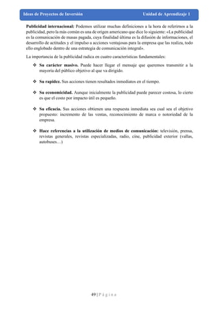 49 | P á g i n a
Ideas de Proyectos de Inversión Unidad de Aprendizaje 1
Publicidad internacional: Podemos utilizar muchas definiciones a la hora de referirnos a la
publicidad, pero la más común es una de origen americano que dice lo siguiente: «La publicidad
es la comunicación de masas pagada, cuya finalidad última es la difusión de informaciones, el
desarrollo de actitudes y el impulso a acciones ventajosas para la empresa que las realiza, todo
ello englobado dentro de una estrategia de comunicación integral».
La importancia de la publicidad radica en cuatro características fundamentales:
❖ Su carácter masivo. Puede hacer llegar el mensaje que queremos transmitir a la
mayoría del público objetivo al que va dirigido.
❖ Su rapidez. Sus acciones tienen resultados inmediatos en el tiempo.
❖ Su economicidad. Aunque inicialmente la publicidad puede parecer costosa, lo cierto
es que el costo por impacto útil es pequeño.
❖ Su eficacia. Sus acciones obtienen una respuesta inmediata sea cual sea el objetivo
propuesto: incremento de las ventas, reconocimiento de marca o notoriedad de la
empresa.
❖ Hace referencias a la utilización de medios de comunicación: televisión, prensa,
revistas generales, revistas especializadas, radio, cine, publicidad exterior (vallas,
autobuses…)
 
