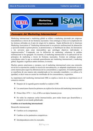 5 | P á g i n a
Ideas de Proyectos de Inversión Unidad de Aprendizaje 1
Concepto del Marketing Internacional
Marketing internacional o marketing global se refiere a marketing ejecutado por empresas
transatlánticas a través de las fronteras nacionales. Esta estrategia se basa en la ampliación de
las técnicas utilizadas en el país de origen de la empresa. Según definición de la American
Marketing Association el "marketing internacional es un proceso multinacional de planeación
y ejecución donde se ponen precios, se promocionan y se distribuyen las ideas, las mercancías
y los servicios para crear intercambios que satisfagan objetivos individuales u
organizacionales." Comparado con la definición de marketing, solamente la palabra
multinacional se ha agregado. En resumen, el marketing internacional es la aplicación de los
principios de marketing a través de fronteras nacionales. Existen sin embargo puntos
coincidentes entre lo que se entiende generalmente por marketing internacional y marketing
global, llegando a significar ambos términos, lo mismo.
Muchos autores americanos y europeos ven el marketing internacional como una extensión
trivial de la exportación cuándo la mezcla de mercadotecnia, es adaptada simplemente en una
cierta manera para seguir las diferencias de los consumidores y segmentos. El marketing global
se manifiesta de una manera más estandarizada en los mercados mundiales y se enfoca a la
igualdad, es decir toma en cuenta las similitudes de los consumidores y segmentos.
La importancia del marketing internacional (MI) se explica a través de su importancia en el
comercio exterior.
❖ Después de la segunda guerra mundial se exploró el MI.
❖ Los americanos fueron los primeros en explicar las técnicas del marketing internacional.
❖ Primer libro 1974 => Así, el MI es un tópico bastante joven
❖ No todas las empresas serían internacionales, pero todas tienen que desarrollarse y
competir en un mundo globalizado.
Cambios en el marketing internacional:
Desarrollo internacional:
❖ Cambios en la competencia.
❖ Cambios en los parámetros competitivos.
❖ Interdependencia entre los mercados.
Marketing
Internacional
 