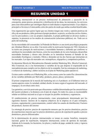 50 | P á g i n a
Unidad de Aprendizaje 1 Ideas de Proyectos de Inversión
RESUMEN UNIDAD 1
Marketing internacional es un proceso multinacional de planeación y ejecución de la
concepción, poner precios, promoción y distribución de las ideas, las mercancías, los servicios
para crear intercambios que satisfagan objetivos individuales u organizacionales. Cuyo objetivo
principal es favorecer el intercambio entre dos partes de modo que ambas resulten beneficiadas.
Una organización que quiere lograr que sus clientes tengan una visión y opinión positivas de
ella y de sus productos, debe gestionar el propio producto, su precio, su relación con los clientes,
con los proveedores y con sus propios empleados, la propia publicidad en diversos medios y
soportes, la presencia en los medios de comunicación (relaciones públicas), etc. Todo eso es
parte del marketing.
En las necesidades del consumidor; la Pirámide de Maslow es una teoría psicológica propuesta
por Abraham Maslow en su obra: Una teoría sobre la motivación humana de 1943, formula en
su teoría una jerarquía de motivaciones y necesidades humanas y defiende que conforme se
satisfacen las necesidades más básicas, como las necesidades de los seres humanos, desarrollan
necesidades humanas y deseos más elevados en la naturaleza humana al llamado de las
necesidades fisiológicas y mentales. Oferta y demanda son las dos fuerzas que interactúan en
los mercados. Los tipos de mercados son: monopólicos, oligopolios y competencia perfecta.
Se denomina Mezcla de Mercadotecnia (llamado también Marketing Mix, Mezcla Comercial,
Mix Comercial, etc.) a las herramientas o variables de las que dispone el responsable de la
mercadotecnia para cumplir con los objetivos de la compañía. Son las estrategias de marketing,
o esfuerzo de marketing y deben incluirse en el plan de Marketing (plan operativo).
Existen cuatro variables en el Marketing Mix, se las conoce como las cuatro Pes: (denominación
de las variables definidas por McCarthy: producto, precio, plaza y promoción.
El primer componente de la mezcla del marketing mix es el producto: en él debemos tener en
cuenta aspectos como; la variedad, calidad, diseño, la marca según el segmento del mercado, el
empaque y la envoltura entre otros.
Las garantías y servicio postventa que ofreceremos vendrán determinadas por las características
del nuestro producto y la distancia con el país de origen. En todos los casos es recomendable
señalar un teléfono nacional en el que se recojan los posibles incidentes y sugerencias.
El establecimiento de precios internacionales viene principalmente determinado por los
siguientes factores: factores de la empresa (objetivos de la empresa en el país extranjero,
recursos, segmentación y posicionamiento, control sobre los canales de distribución). Factores
del producto, factores del entorno
La estrategia de precios: precios de exportación menores que los precios domésticos, precios
de exportaciones mayores que los precios domésticos, precios de exportación iguales a precios
domésticos, precios diferenciados.
En la determinación de precios internacionales se toman en cuenta: beneficio, transporte
nacional, gastos de exportación, transporte internacional, costes de apertura de mercado.
Además de la moneda, los Incoterms, los plazos y medios de pago, unidad de venta y vigencia
de los precios.
 