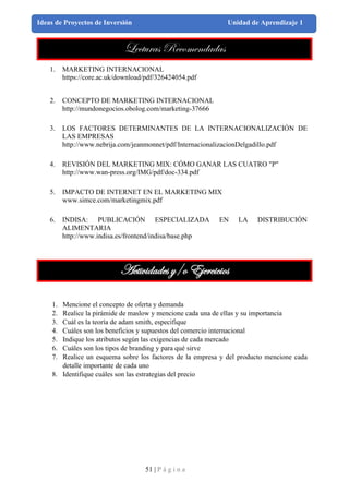 51 | P á g i n a
Ideas de Proyectos de Inversión Unidad de Aprendizaje 1
Lecturas Recomendadas
1. MARKETING INTERNACIONAL
https://core.ac.uk/download/pdf/326424054.pdf
2. CONCEPTO DE MARKETING INTERNACIONAL
http://mundonegocios.obolog.com/marketing-37666
3. LOS FACTORES DETERMINANTES DE LA INTERNACIONALIZACIÓN DE
LAS EMPRESAS
http://www.nebrija.com/jeanmonnet/pdf/InternacionalizacionDelgadillo.pdf
4. REVISIÓN DEL MARKETING MIX: CÓMO GANAR LAS CUATRO "P"
http://www.wan-press.org/IMG/pdf/doc-334.pdf
5. IMPACTO DE INTERNET EN EL MARKETING MIX
www.simce.com/marketingmix.pdf
6. INDISA: PUBLICACIÓN ESPECIALIZADA EN LA DISTRIBUCIÓN
ALIMENTARIA
http://www.indisa.es/frontend/indisa/base.php
Actividades y/o Ejercicios
1. Mencione el concepto de oferta y demanda
2. Realice la pirámide de maslow y mencione cada una de ellas y su importancia
3. Cuál es la teoría de adam smith, especifique
4. Cuáles son los beneficios y supuestos del comercio internacional
5. Indique los atributos según las exigencias de cada mercado
6. Cuáles son los tipos de branding y para qué sirve
7. Realice un esquema sobre los factores de la empresa y del producto mencione cada
detalle importante de cada uno
8. Identifique cuáles son las estrategias del precio
 