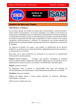 54 | P á g i n a
Análisis de Mercado propio e Internacional Unidad de Aprendizaje 2
Análisis De Mercado Propio.
PREPARAR LA EMPRESA
En las últimas décadas son muchos los cambios que se han producido y que han afectado a
nuestro entorno socioeconómico. Los avances tecnológicos, los cambios en los procesos de
comunicación, la facilidad de acceso a la información, la explosión de las técnicas de transporte
y el desarrollo de la logística, junto con la desregularización y progresivo incremento de la libre
circulación de mercancías han dado lugar al surgimiento de nuevos vínculos en los campos
sociopolítico, técnico-económico y comercial. En consecuencia: una creciente dinámica de
globalización de la economía mundial, internacionalización de la competencia e interconexión
de mercados.
Las empresas no pueden vivir ajenas a esta realidad. La globalización de los procesos
productivos es un hecho que nos afecta directamente, independientemente de que queramos o
no estar presentes en el exterior.
Hace falta, por lo tanto, transformar ese potencial en un avance de la competitividad
internacional de nuestras empresas.
Primero: analizar la empresa. Conseguir una presencia consolidada en mercados
exteriores supone cambios y adaptaciones para toda la empresa que van más allá de montar un
departamento de comercio exterior o de contratar a un administrativo que hable inglés.
Después: conocer el entorno.
Un diagnóstico sobre el entorno es imprescindible para trazar una estrategia de
internacionalización. Servirá para saber si estás preparado para interactuar en ese mercado.
Por último: trazar una estrategia.
Después del análisis interno y externo puedes identificar las fortalezas, debilidades,
oportunidades y amenazas.
Podemos usar un cuadro como este:
Análisis de
Mercado
 