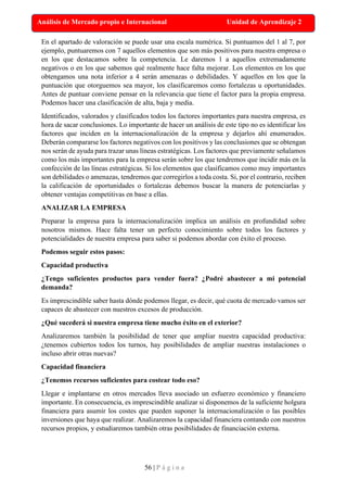 56 | P á g i n a
Análisis de Mercado propio e Internacional Unidad de Aprendizaje 2
En el apartado de valoración se puede usar una escala numérica. Si puntuamos del 1 al 7, por
ejemplo, puntuaremos con 7 aquellos elementos que son más positivos para nuestra empresa o
en los que destacamos sobre la competencia. Le daremos 1 a aquellos extremadamente
negativos o en los que sabemos qué realmente hace falta mejorar. Los elementos en los que
obtengamos una nota inferior a 4 serán amenazas o debilidades. Y aquellos en los que la
puntuación que otorguemos sea mayor, los clasificaremos como fortalezas u oportunidades.
Antes de puntuar conviene pensar en la relevancia que tiene el factor para la propia empresa.
Podemos hacer una clasificación de alta, baja y media.
Identificados, valorados y clasificados todos los factores importantes para nuestra empresa, es
hora de sacar conclusiones. Lo importante de hacer un análisis de este tipo no es identificar los
factores que inciden en la internacionalización de la empresa y dejarlos ahí enumerados.
Deberán compararse los factores negativos con los positivos y las conclusiones que se obtengan
nos serán de ayuda para trazar unas líneas estratégicas. Los factores que previamente señalamos
como los más importantes para la empresa serán sobre los que tendremos que incidir más en la
confección de las líneas estratégicas. Si los elementos que clasificamos como muy importantes
son debilidades o amenazas, tendremos que corregirlos a toda costa. Si, por el contrario, reciben
la calificación de oportunidades o fortalezas debemos buscar la manera de potenciarlas y
obtener ventajas competitivas en base a ellas.
ANALIZAR LA EMPRESA
Preparar la empresa para la internacionalización implica un análisis en profundidad sobre
nosotros mismos. Hace falta tener un perfecto conocimiento sobre todos los factores y
potencialidades de nuestra empresa para saber si podemos abordar con éxito el proceso.
Podemos seguir estos pasos:
Capacidad productiva
¿Tengo suficientes productos para vender fuera? ¿Podré abastecer a mi potencial
demanda?
Es imprescindible saber hasta dónde podemos llegar, es decir, qué cuota de mercado vamos ser
capaces de abastecer con nuestros excesos de producción.
¿Qué sucederá si nuestra empresa tiene mucho éxito en el exterior?
Analizaremos también la posibilidad de tener que ampliar nuestra capacidad productiva:
¿tenemos cubiertos todos los turnos, hay posibilidades de ampliar nuestras instalaciones o
incluso abrir otras nuevas?
Capacidad financiera
¿Tenemos recursos suficientes para costear todo eso?
Llegar e implantarse en otros mercados lleva asociado un esfuerzo económico y financiero
importante. En consecuencia, es imprescindible analizar si disponemos de la suficiente holgura
financiera para asumir los costes que pueden suponer la internacionalización o las posibles
inversiones que haya que realizar. Analizaremos la capacidad financiera contando con nuestros
recursos propios, y estudiaremos también otras posibilidades de financiación externa.
 