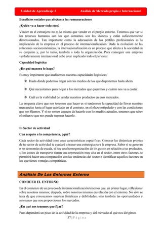 57 | P á g i n a
Unidad de Aprendizaje 2 Análisis de Mercado propio e Internacional
Beneficios sociales que afectan a las remuneraciones
¿Quién va a hacer todo esto?
Vender en el extranjero no es lo mismo que vender en el propio entorno. Tenemos que ver si
los recursos humanos con los que contamos son los idóneos y están suficientemente
dimensionados. Tan importante como la adecuación de los perfiles profesionales es la
implicación de la empresa en el proceso de internacionalización. Dada la evolución de las
relaciones socioeconómicas, la internacionalización es un proceso que afecta a la sociedad en
su conjunto y, por lo tanto, también a toda la organización. Para conseguir una empresa
verdaderamente internacional debe estar implicado todo el personal.
Capacidad logística
¿De qué manera lo hago?
Es muy importante que analicemos nuestras capacidades logísticas:
❖ Hasta dónde podemos llegar con los medios de los que disponemos hasta ahora
❖ Qué necesitamos para llegar a los mercados que queremos y cuánto nos va a costar.
❖ Cuál es la viabilidad de vender nuestros productos en esos mercados.
La pregunta clave que nos tenemos que hacer es si tendremos la capacidad de llevar nuestras
mercancías hasta el lugar acordado en el contrato, en el plazo estipulado y con las condiciones
que nos fijamos. Y si no somos capaces de hacerlo con los medios actuales, tenemos que saber
el esfuerzo que nos puede suponer hacerlo.
El Sector de actividad
Con respeto a la competencia, ¿qué?
Cada sector de actividad tiene unas características específicas. Conocer las dinámicas propias
de tu sector de actividad te ayudará a trazar una estrategia para la empresa. Saber si se generan
o no economías de escala, si hay una homogenización de los gustos en relación a tus productos,
si los costes de transporte tienen una repercusión muy alta en el sector, entre otros factores, te
permitirá hacer una comparación con las tendencias del sector e identificar aquellos factores en
los que tienes ventajas competitivas.
Análisis De Los Entornos Externo
CONOCER EL ENTORNO
En el comienzo de un proceso de internacionalización tenemos que, en primer lugar, reflexionar
sobre nosotros mismos; después, sobre nosotros mismos en relación con el entorno. No sólo se
trata de que conozcamos nuestras fortalezas y debilidades, sino también las oportunidades y
amenazas que nos proporcionan los mercados.
¿En qué nos tenemos que fijar?
Pues dependerá un poco de la actividad de la empresa y del mercado al que nos dirigimos
 