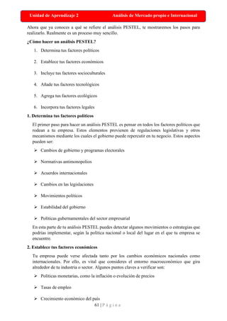 61 | P á g i n a
Unidad de Aprendizaje 2 Análisis de Mercado propio e Internacional
Ahora que ya conoces a qué se refiere el análisis PESTEL, te mostraremos los pasos para
realizarlo. Realmente es un proceso muy sencillo.
¿Cómo hacer un análisis PESTEL?
1. Determina tus factores políticos
2. Establece tus factores económicos
3. Incluye tus factores socioculturales
4. Añade tus factores tecnológicos
5. Agrega tus factores ecológicos
6. Incorpora tus factores legales
1. Determina tus factores políticos
El primer paso para hacer un análisis PESTEL es pensar en todos los factores políticos que
rodean a tu empresa. Estos elementos provienen de regulaciones legislativas y otros
mecanismos mediante los cuales el gobierno puede repercutir en tu negocio. Estos aspectos
pueden ser:
➢ Cambios de gobierno y programas electorales
➢ Normativas antimonopolios
➢ Acuerdos internacionales
➢ Cambios en las legislaciones
➢ Movimientos políticos
➢ Estabilidad del gobierno
➢ Políticas gubernamentales del sector empresarial
En esta parte de tu análisis PESTEL puedes detectar algunos movimientos o estrategias que
podrías implementar, según la política nacional o local del lugar en el que tu empresa se
encuentre.
2. Establece tus factores económicos
Tu empresa puede verse afectada tanto por los cambios económicos nacionales como
internacionales. Por ello, es vital que consideres el entorno macroeconómico que gira
alrededor de tu industria o sector. Algunos puntos claves a verificar son:
➢ Políticas monetarias, como la inflación o evolución de precios
➢ Tasas de empleo
➢ Crecimiento económico del país
 