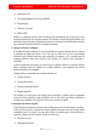 63 | P á g i n a
Unidad de Aprendizaje 2 Análisis de Mercado propio e Internacional
➢ Impresión en 3D
➢ Tecnología Digital Out of Home (DOOH)
➢ Programmatic
➢ Software en la nube
➢ CRM o ERP
Créenos, si realmente analizas todas las aplicaciones tecnológicas que existen para tu tipo
de negocio podrías llevarte una gran sorpresa. Por ejemplo, en estos momentos podrías estar
utilizando sistemas basados en inteligencia artificial o incorporar un CRM basado en la nube
para aumentar la productividad de tus equipos de trabajo.
5. Agrega tus factores ecológicos
El cuidado del medio ambiente se está convirtiendo en un punto referente para los clientes
al momento de elegir una marca y otra. Tan solo en 2020, 64 % de los consumidores
afirmaron estar tomando decisiones más sostenibles al comprar y 66 % considera que las
empresas deberían hacer más esfuerzos para facilitar un consumo más consciente y
sostenible.
Si bien es importante que tengas en cuenta lo que a tu público objetivo le inquieta, también
debes considerar cómo los cambios en el medio ambiente y las tendencias del entorno
pueden perjudicar a tu compañía.
Algunos factores ambientales que podrían afectarte son:
➢ Cambio climático
➢ Cultura del reciclaje
➢ Políticas medioambientales
➢ Riesgos naturales
Por ejemplo, en varios países del mundo ciertos materiales o algunos tipos de empaques
(como las bolsas plásticas) están prohibidos, por lo que tienes que buscar alternativas
rentables que satisfagan esos requisitos, pero que no afecten tu capital.
6. Incorpora tus factores legales
Si hay algo que una empresa no puede evitar ni dejar pasar son los asuntos legales o jurídicos.
Como es obvio, las leyes y regulaciones suelen cambiar de un país a otro; por lo tanto, debes
contemplar todas las normas a las que debe ceñirse tu empresa para evitar problemas y
sanciones. Algunos factores legales a tomar en cuenta son:
➢ Derechos de autor
➢ Propiedad intelectual
 