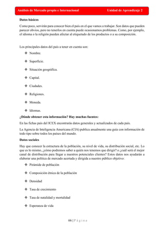 66 | P á g i n a
Análisis de Mercado propio e Internacional Unidad de Aprendizaje 2
Datos básicos
Como poco, servirán para conocer bien el país en el que vamos a trabajar. Son datos que pueden
parecer obvios, pero no tenerlos en cuenta puede ocasionarnos problemas. Como, por ejemplo,
el idioma o la religión pueden afectar al etiquetado de los productos o a su composición.
Los principales datos del país a tener en cuenta son:
❖ Nombre.
❖ Superficie.
❖ Situación geográfica.
❖ Capital.
❖ Ciudades.
❖ Religiones.
❖ Moneda.
❖ Idiomas.
¿Dónde obtener esta información? Hay muchas fuentes:
En las fichas país del ICEX encontrarás datos generales y actualizados de cada país.
La Agencia de Inteligencia Americana (CIA) publica anualmente una guía con información de
todo tipo sobre todos los países del mundo.
Datos sociales
Hay que conocer la estructura de la población, su nivel de vida, su distribución social, etc. Lo
que es lo mismo, ¿cómo podremos saber a quién nos tenemos que dirigir? o ¿cuál será el mejor
canal de distribución para llegar a nuestros potenciales clientes? Estos datos nos ayudarán a
elaborar una política de mercado acertada y dirigida a nuestro público objetivo:
❖ Pirámide de población
❖ Composición étnica de la población
❖ Densidad
❖ Tasa de crecimiento
❖ Tasa de natalidad y mortalidad
❖ Esperanza de vida
 