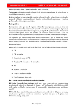 67 | P á g i n a
Unidad de Aprendizaje 2 Análisis de Mercado propio e Internacional
Para obtener estos datos y otros relacionados, puedes consultar:
Nationmaster, donde encontrarás información de todo tipo y estadísticas de países, lo que te
permitirá comparar países entre sí.
Cyberschoolbus, en esta web podrás consultar información sobre países. Como, por ejemplo,
escalas de población, usuarios de Internet, situación medioambiental... y comparar y visualizar
gráficas de los distintos países que elijas.
Datos políticos
Es importante saber qué tipo de régimen político hay en el país de destino, si tiene una
trayectoria de estabilidad, conocer cuál es su relación histórica con nuestro país, el grado de
burocratización de las administraciones públicas, o el grado de apertura exterior. No debemos
olvidar que hay países mucho más abiertos a la inversión exterior que otros. Todas las
facilidades burocráticas y administrativas contribuirán a facilitar el asentamiento de la empresa.
Te sugerimos que consultes http://www.politicalresources.net/, que de forma muy visual
muestra información sobre el régimen político de cada país, y que incluye enlaces a las páginas
web de organizaciones del país, del gobierno y de los principales partidos políticos de cada país.
Datos económicos
Para acceder a un mercado es necesario conocer los indicadores económicos básicos del país:
❖ PIB
❖ PIB per capital
❖ Crecimiento anual del PIB
❖ Tasa de población activa y de desempleo
❖ IPC
❖ Intereses y evolución
❖ Tasa de cambio y evolución
❖ Clasificación del riesgo país
Para ayudarnos en esta búsqueda, podemos consultar:
El Fondo Monetario Internacional, donde entre otras cosas, podemos consultar datos
económicos de cada país en el apartado de “Country Info" (información país). El idioma oficial
de la página es el inglés, pero una parte de sus contenidos la puedes encontrar también en
español.
COFACE, ofrece la posibilidad de consultar las calificaciones de más de 150 países, revisadas,
actualizadas y gratuitas, además de estadísticas y gráficos del país, en la página web
http://www.trading-safely.com/.
 