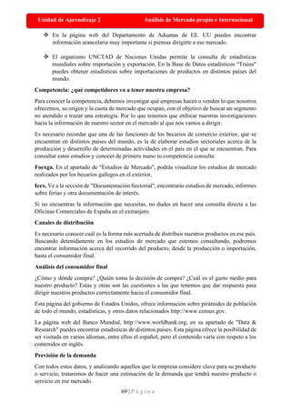 69 | P á g i n a
Unidad de Aprendizaje 2 Análisis de Mercado propio e Internacional
❖ En la página web del Departamento de Aduanas de EE. UU puedes encontrar
información arancelaria muy importante si piensas dirigirte a ese mercado.
❖ El organismo UNCTAD de Naciones Unidas permite la consulta de estadísticas
mundiales sobre importación y exportación. En la Base de Datos estadísticos “Trains"
puedes obtener estadísticas sobre importaciones de productos en distintos países del
mundo.
Competencia: ¿qué competidores va a tener nuestra empresa?
Para conocer la competencia, debemos investigar qué empresas hacen o venden lo que nosotros
ofrecemos, su origen y la cuota de mercado que ocupan, con el objetivo de buscar un segmento
no atendido o trazar una estrategia. Por lo que tenemos que enfocar nuestras investigaciones
hacia la información de nuestro sector en el mercado al que nos vamos a dirigir.
Es necesario recordar que una de las funciones de los becarios de comercio exterior, que se
encuentran en distintos países del mundo, es la de elaborar estudios sectoriales acerca de la
producción y desarrollo de determinadas actividades en el país en el que se encuentran. Para
consultar estos estudios y conocer de primera mano tu competencia consulta:
Foexga. En el apartado de "Estudios de Mercado", podrás visualizar los estudios de mercado
realizados por los becarios gallegos en el exterior.
Icex. Ve a la sección de "Documentación Sectorial", encontrarás estudios de mercado, informes
sobre ferias y otra documentación de interés.
Si no encuentras la información que necesitas, no dudes en hacer una consulta directa a las
Oficinas Comerciales de España en el extranjero.
Canales de distribución
Es necesario conocer cuál es la forma más acertada de distribuir nuestros productos en ese país.
Buscando detenidamente en los estudios de mercado que estemos consultando, podremos
encontrar información acerca del recorrido del producto, desde la producción o importación,
hasta el consumidor final.
Análisis del consumidor final
¿Cómo y dónde compra? ¿Quién toma la decisión de compra? ¿Cuál es el gasto medio para
nuestro producto? Estas y otras son las cuestiones a las que tenemos que dar respuesta para
dirigir nuestros productos correctamente hacia el consumidor final.
Esta página del gobierno de Estados Unidos, ofrece información sobre pirámides de población
de todo el mundo, estadísticas, y otros datos relacionados http://www.census.gov.
La página web del Banco Mundial, http://www.worldbank.org, en su apartado de "Data &
Research" puedes encontrar estadísticas de distintos países. Esta página ofrece la posibilidad de
ser visitada en varios idiomas, entre ellos el español, pero el contenido varía con respeto a los
contenidos en inglés.
Previsión de la demanda
Con todos estos datos, y analizando aquellos que la empresa considere clave para su producto
o servicio, trataremos de hacer una estimación de la demanda que tendrá nuestro producto o
servicio en ese mercado.
 