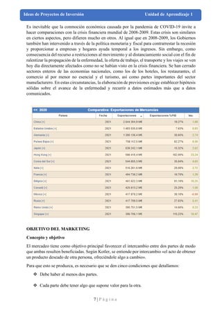 7 | P á g i n a
Ideas de Proyectos de Inversión Unidad de Aprendizaje 1
Es inevitable que la conmoción económica causada por la pandemia de COVID-19 invite a
hacer comparaciones con la crisis financiera mundial de 2008-2009. Estas crisis son similares
en ciertos aspectos, pero difieren mucho en otros. Al igual que en 2008-2009, los Gobiernos
también han intervenido a través de la política monetaria y fiscal para contrarrestar la recesión
y proporcionar a empresas y hogares ayuda temporal a los ingresos. Sin embargo, como
consecuencia del recurso a restricciones al movimiento y al distanciamiento social con el fin de
ralentizar la propagación de la enfermedad, la oferta de trabajo, el transporte y los viajes se ven
hoy día directamente afectados como no se habían visto en la crisis financiera. Se han cerrado
sectores enteros de las economías nacionales, como los de los hoteles, los restaurantes, el
comercio al por menor no esencial y el turismo, así como partes importantes del sector
manufacturero. En estas circunstancias, la elaboración de previsiones exige establecer hipótesis
sólidas sobre el avance de la enfermedad y recurrir a datos estimados más que a datos
comunicados.
OBJETIVO DEL MARKETING
Concepto y objetivo
El mercadeo tiene como objetivo principal favorecer el intercambio entre dos partes de modo
que ambas resulten beneficiadas. Según Kotler, se entiende por intercambio «el acto de obtener
un producto deseado de otra persona, ofreciéndole algo a cambio».
Para que esto se produzca, es necesario que se den cinco condiciones que detallamos:
❖ Debe haber al menos dos partes.
❖ Cada parte debe tener algo que supone valor para la otra.
 