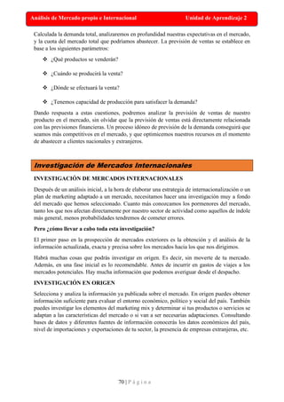 70 | P á g i n a
Análisis de Mercado propio e Internacional Unidad de Aprendizaje 2
Calculada la demanda total, analizaremos en profundidad nuestras expectativas en el mercado,
y la cuota del mercado total que podríamos abastecer. La previsión de ventas se establece en
base a los siguientes parámetros:
❖ ¿Qué productos se venderán?
❖ ¿Cuándo se producirá la venta?
❖ ¿Dónde se efectuará la venta?
❖ ¿Tenemos capacidad de producción para satisfacer la demanda?
Dando respuesta a estas cuestiones, podremos analizar la previsión de ventas de nuestro
producto en el mercado, sin olvidar que la previsión de ventas está directamente relacionada
con las previsiones financieras. Un proceso idóneo de previsión de la demanda conseguirá que
seamos más competitivos en el mercado, y que optimicemos nuestros recursos en el momento
de abastecer a clientes nacionales y extranjeros.
Investigación de Mercados Internacionales
INVESTIGACIÓN DE MERCADOS INTERNACIONALES
Después de un análisis inicial, a la hora de elaborar una estrategia de internacionalización o un
plan de marketing adaptado a un mercado, necesitamos hacer una investigación muy a fondo
del mercado que hemos seleccionado. Cuanto más conozcamos los pormenores del mercado,
tanto los que nos afectan directamente por nuestro sector de actividad como aquellos de índole
más general, menos probabilidades tendremos de cometer errores.
Pero ¿cómo llevar a cabo toda esta investigación?
El primer paso en la prospección de mercados exteriores es la obtención y el análisis de la
información actualizada, exacta y precisa sobre los mercados hacia los que nos dirigimos.
Habrá muchas cosas que podrás investigar en origen. Es decir, sin moverte de tu mercado.
Además, en una fase inicial es lo recomendable. Antes de incurrir en gastos de viajes a los
mercados potenciales. Hay mucha información que podemos averiguar desde el despacho.
INVESTIGACIÓN EN ORIGEN
Selecciona y analiza la información ya publicada sobre el mercado. En origen puedes obtener
información suficiente para evaluar el entorno económico, político y social del país. También
puedes investigar los elementos del marketing mix y determinar si tus productos o servicios se
adaptan a las características del mercado o si van a ser necesarias adaptaciones. Consultando
bases de datos y diferentes fuentes de información conocerás los datos económicos del país,
nivel de importaciones y exportaciones de tu sector, la presencia de empresas extranjeras, etc.
 