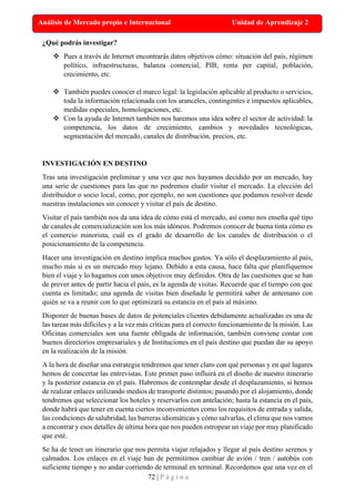 72 | P á g i n a
Análisis de Mercado propio e Internacional Unidad de Aprendizaje 2
¿Qué podrás investigar?
❖ Pues a través de Internet encontrarás datos objetivos cómo: situación del país, régimen
político, infraestructuras, balanza comercial, PIB, renta per capital, población,
crecimiento, etc.
❖ También puedes conocer el marco legal: la legislación aplicable al producto o servicios,
toda la información relacionada con los aranceles, contingentes e impuestos aplicables,
medidas especiales, homologaciones, etc.
❖ Con la ayuda de Internet también nos haremos una idea sobre el sector de actividad: la
competencia, los datos de crecimiento, cambios y novedades tecnológicas,
segmentación del mercado, canales de distribución, precios, etc.
INVESTIGACIÓN EN DESTINO
Tras una investigación preliminar y una vez que nos hayamos decidido por un mercado, hay
una serie de cuestiones para las que no podremos eludir visitar el mercado. La elección del
distribuidor o socio local, como, por ejemplo, no son cuestiones que podamos resolver desde
nuestras instalaciones sin conocer y visitar el país de destino.
Visitar el país también nos da una idea de cómo está el mercado, así como nos enseña qué tipo
de canales de comercialización son los más idóneos. Podremos conocer de buena tinta cómo es
el comercio minorista, cuál es el grado de desarrollo de los canales de distribución o el
posicionamiento de la competencia.
Hacer una investigación en destino implica muchos gastos. Ya sólo el desplazamiento al país,
mucho más si es un mercado muy lejano. Debido a esta causa, hace falta que planifiquemos
bien el viaje y lo hagamos con unos objetivos muy definidos. Otra de las cuestiones que se han
de prever antes de partir hacia el país, es la agenda de visitas. Recuerde que el tiempo con que
cuenta es limitado; una agenda de visitas bien diseñada le permitirá saber de antemano con
quién se va a reunir con lo que optimizará su estancia en el país al máximo.
Disponer de buenas bases de datos de potenciales clientes debidamente actualizadas es una de
las tareas más difíciles y a la vez más críticas para el correcto funcionamiento de la misión. Las
Oficinas comerciales son una fuente obligada de información, también conviene contar con
buenos directorios empresariales y de Instituciones en el país destino que puedan dar su apoyo
en la realización de la misión.
A la hora de diseñar una estrategia tendremos que tener claro con qué personas y en qué lugares
hemos de concertar las entrevistas. Este primer paso influirá en el diseño de nuestro itinerario
y la posterior estancia en el país. Habremos de contemplar desde el desplazamiento, si hemos
de realizar enlaces utilizando medios de transporte distintos; pasando por el alojamiento, donde
tendremos que seleccionar los hoteles y reservarlos con antelación; hasta la estancia en el país,
donde habrá que tener en cuenta ciertos inconvenientes como los requisitos de entrada y salida,
las condiciones de salubridad, las barreras idiomáticas y cómo salvarlas, el clima que nos vamos
a encontrar y esos detalles de última hora que nos pueden estropear un viaje por muy planificado
que esté.
Se ha de tener un itinerario que nos permita viajar relajados y llegar al país destino serenos y
calmados. Los enlaces en el viaje han de permitirnos cambiar de avión / tren / autobús con
suficiente tiempo y no andar corriendo de terminal en terminal. Recordemos que una vez en el
 