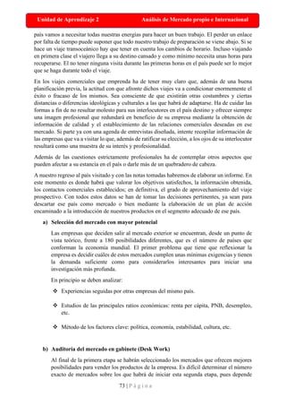73 | P á g i n a
Unidad de Aprendizaje 2 Análisis de Mercado propio e Internacional
país vamos a necesitar todas nuestras energías para hacer un buen trabajo. El perder un enlace
por falta de tiempo puede suponer que todo nuestro trabajo de preparación se viene abajo. Si se
hace un viaje transoceánico hay que tener en cuenta los cambios de horario. Incluso viajando
en primera clase el viajero llega a su destino cansado y como mínimo necesita unas horas para
recuperarse. El no tener ninguna visita durante las primeras horas en el país puede ser lo mejor
que se haga durante todo el viaje.
En los viajes comerciales que emprenda ha de tener muy claro que, además de una buena
planificación previa, la actitud con que afronte dichos viajes va a condicionar enormemente el
éxito o fracaso de los mismos. Sea consciente de que existirán otras costumbres y ciertas
distancias o diferencias ideológicas y culturales a las que habrá de adaptarse. Ha de cuidar las
formas a fin de no resultar molesto para sus interlocutores en el país destino y ofrecer siempre
una imagen profesional que redundará en beneficio de su empresa mediante la obtención de
información de calidad y el establecimiento de las relaciones comerciales deseadas en ese
mercado. Si parte ya con una agenda de entrevistas diseñada, intente recopilar información de
las empresas que va a visitar lo que, además de ratificar su elección, a los ojos de su interlocutor
resultará como una muestra de su interés y profesionalidad.
Además de las cuestiones estrictamente profesionales ha de contemplar otros aspectos que
pueden afectar a su estancia en el país o darle más de un quebradero de cabeza.
A nuestro regreso al país visitado y con las notas tomadas habremos de elaborar un informe. En
este momento es donde habrá que valorar los objetivos satisfechos, la información obtenida,
los contactos comerciales establecidos; en definitiva, el grado de aprovechamiento del viaje
prospectivo. Con todos estos datos se han de tomar las decisiones pertinentes, ya sean para
descartar ese país como mercado o bien mediante la elaboración de un plan de acción
encaminado a la introducción de nuestros productos en el segmento adecuado de ese país.
a) Selección del mercado con mayor potencial
Las empresas que deciden salir al mercado exterior se encuentran, desde un punto de
vista teórico, frente a 180 posibilidades diferentes, que es el número de países que
conforman la economía mundial. El primer problema que tiene que reflexionar la
empresa es decidir cuáles de estos mercados cumplen unas mínimas exigencias y tienen
la demanda suficiente como para considerarlos interesantes para iniciar una
investigación más profunda.
En principio se deben analizar:
❖ Experiencias seguidas por otras empresas del mismo país.
❖ Estudios de las principales ratios económicas: renta per cápita, PNB, desempleo,
etc.
❖ Método de los factores clave: política, economía, estabilidad, cultura, etc.
b) Auditoría del mercado en gabinete (Desk Work)
Al final de la primera etapa se habrán seleccionado los mercados que ofrecen mejores
posibilidades para vender los productos de la empresa. Es difícil determinar el número
exacto de mercados sobre los que habrá de iniciar esta segunda etapa, pues depende
 