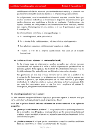 74 | P á g i n a
Análisis de Mercado propio e Internacional Unidad de Aprendizaje 2
esencialmente del tipo de productos que la empresa desee vender y el peso que ésta
quiera dar a los mercados exteriores dentro de su propia estrategia de desarrollo.
En cualquier caso, y con independencia del número de mercados a estudiar, habrá que
efectuar un análisis profundo de la documentación disponible. Las informaciones que
pueden obtenerse son muchísimas y deberán ser evaluadas. Posteriormente, esta
segunda fase sirve, por tanto, para hacer una última selección de los mercados y además
para preparar el terreno para el próximo análisis, en el caso de que se decida seguir con
la investigación.
La información más importante en esta segunda etapa es:
❖ La situación política, social y económica.
❖ La evolución de las variables macro y microeconómicas más importantes.
❖ Las relaciones y acuerdos establecidos con los países en estudio.
❖ Tenemos la web de la empresa acondicionada para estar en el mercado
internacional.
c) Auditoría del mercado «sobre el terreno» (field work)
En la primera etapa se seleccionaron aquellos mercados que ofrecían mayores
oportunidades; en la segunda se ha hecho el análisis de gabinete del que ha resultado un
panorama general de la capacidad de absorción de determinados mercados y se ha
decidido cuáles de ellos serán objeto de una última inversión en investigación.
Para profundizar en esta fase se hace necesario dar un salto en la calidad de la
investigación. Es fundamental enviar directamente al mercado exterior a personas que
conozcan el producto, que hayan participado en las fases anteriores y que tengan
posibilidades de realizar un estudio de mercado a través de la observación directa de lo
que piden los compradores, pues en esta fase debe completarse el proceso de
investigación, recogiendo in situ información sobre:
El trinomio producto/mercado/segmento
Se debe comenzar este punto definiendo el producto que se va a exportar, el mercado en el que
se va a introducir y el segmento del mercado al que se va a dirigir.
Para que se puedan definir estos tres elementos es preciso contestar a las siguientes
preguntas:
❖ ¿Para qué servirá nuestro producto? El uso que se hace de un producto puede variar
de un mercado a otro. Después de establecer el uso que los consumidores harán del
producto, es preciso definir si es preciso adaptarlo para satisfacer la demanda de los
consumidores elegidos.
❖ ¿Quién lo comprará? Al igual que los consumidores potenciales cambian, también lo
hacen las perspectivas de venta y las características del producto.
 