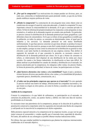 75 | P á g i n a
Unidad de Aprendizaje 2 Análisis de Mercado propio e Internacional
❖ ¿Por qué lo comprarán? Las motivaciones de compra pueden ser diversas, pero, en
cada caso, conocerlas es fundamental para quien pretende vender, ya que de esa forma
puede establecer mejores políticas de venta.
❖ ¿Dónde lo comprarán? La contestación de esta pregunta tiene como objeto estar en
condiciones de escoger el canal de venta más adecuado. ¿Cuándo lo comprarán? Es muy
importante conocer la estacionalidad de la demanda, en lo que a consumo privado se
refiere. Si bien la información proporcionada por las respuestas a estas preguntas es muy
orientativa, el análisis de la demanda requiere un estudio más profundo. En particular,
es preciso conocer la distribución de la demanda potencial por áreas geográficas y por
diferentes clases de consumidores. En lo que se refiere al área geográfica es notable que
la población, en todos los países, se concentra en determinadas zonas, al igual que la
industria y los servicios. La demanda potencial no está nunca distribuida
uniformemente, lo que hace preciso concretar en qué áreas del país se produce la mayor
concentración. Por dos motivos, porque es más fácil vender donde la demanda potencial
es más amplia y porque en estas zonas la estructura de la distribución en general es más
eficiente y por tanto facilita la introducción de una empresa externa. Para definir el
segmento de mercado en el que concentra la atención, es necesario conocer la
distribución de la demanda potencial por clases. En lo que a bienes de consumo se
refiere, es relativamente fácil disponer de una distribución de las rentas por clases
sociales. En cuanto a los bienes industriales, la clasificación se hace más difícil. Se
deben analizar en profundidad los canales de entrada y distribución en el mercado, los
precios practicados por la competencia, los márgenes sobre ventas, los precios finales,
la forma de promoción, publicidad, la fuerza de ventas, las participaciones en ferias.
❖ ¿Qué factores afectarán a las ventas y a la rentabilidad? Según el país y producto,
existen factores diversos que pueden afectar a las ventas y a la rentabilidad del producto
exportado (precio, distribución, comunicación, etc.).
❖ ¿Cuáles son las principales empresas que operan en el mercado? En este apartado
es preciso realizar una matriz de trabajo, diferenciando las compañías nacionales y las
que tienen su origen en otros países, así como la forma y acuerdos con los que operan
en este país.
Análisis de la competencia
Conocer la competencia a la que habrá de enfrentarse, su participación en el mercado, su
estructura de producción, costes, sus puntos fuertes y débiles nos dará una idea de nuestras
posibilidades en el mercado.
Es necesario tener una panorámica de la competencia, porque en la elección de la política de
penetración comercial es importante aislar los segmentos de mercado más fáciles de conquistar
y cuál puede ser la reacción de la competencia en dichos segmentos.
Debe prestarse especial atención a la competencia de las empresas locales, ya que son las que
mejor conocen al consumidor y venden aquello que el mercado tiene capacidad de absorber.
Por tanto, del análisis de sus estrategias es posible obtener muchas indicaciones útiles.
Por último, hay que estudiar también la competencia que plantea las empresas internacionales
establecidas en el mercado objetivo.
 