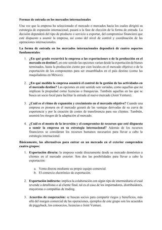 Formas de entrada en los mercados internacionales
Una vez que la empresa ha seleccionado el mercado o mercados hacia los cuales dirigirá su
estrategia de expansión internacional, pasará a la fase de elección de la forma de entrada. La
decisión dependerá del tipo de producto o servicio a exportar, del compromiso financiero que
esté dispuesto a asumir la empresa, así como del nivel de control y coordinación de las
operaciones internacionales.
La forma de entrada en los mercados internacionales dependerá de cuatro aspectos
fundamentales:
1. ¿En qué grado recurrirá la empresa a las exportaciones o de la producción en el
mercado en destino?, en este sentido las opciones varían desde la exportación de bienes
terminados, hasta la producción ciento por cien locales en el mercado objetivo o de la
exportación de los componentes para ser ensamblados en el país destino (como las
maquiladoras en México).
2. ¿En qué medida la empresa asumirá el control de la gestión de las actividades en
el mercado destino? Las opciones en este sentido son variadas, como aquellas que no
implican la propiedad como licencias o franquicias. También aquellas en las que se
busca un socio local para facilitar la entrada al nuevo mercado (Joint Venture).
3. ¿Cuál es el ritmo de expansión y crecimiento en el mercado objetivo? Cuando una
empresa es pionera en el mercado gozará de las ventajas derivadas de su curva de
experiencia y por la creación de costes de transferencia para sus clientes. También,
asumirá los riesgos de la adaptación al mercado.
4. ¿Cuál es el monto de la inversión y el compromiso de recursos que esté dispuesta
a sumir la empresa en su estrategia internacional? Además de los recursos
financieros se consideran los recursos humanos necesarios para llevar a cabo la
estrategia internacional.
Básicamente, las alternativas para entrar en un mercado en el exterior comprenden
cuatro grupos:
1. Exportación directa: la empresa vende directamente desde su mercado doméstico a
clientes en el mercado exterior. Son dos las posibilidades para llevar a cabo la
exportación:
a. Venta directa mediante su propio equipo comercial.
b. El comercio electrónico de exportación.
2. Exportación indirecta: implica la colaboración con algún tipo de intermediario el cual
revende a detallistas o al cliente final, tal es el caso de los importadores, distribuidores,
mayoristas o compañías de trading.
3. Acuerdos de cooperación: se buscan socios para compartir riegos y beneficios, más
allá del margen comercial de las operaciones, ejemplos de este grupo son los acuerdos
de piggyback, los consorcios, licencias o Joint Venture.
 