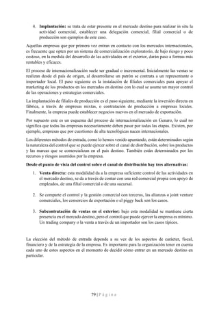 79 | P á g i n a
4. Implantación: se trata de estar presente en el mercado destino para realizar in situ la
actividad comercial, establecer una delegación comercial, filial comercial o de
producción son ejemplos de este caso.
Aquellas empresas que por primera vez entran en contacto con los mercados internacionales,
es frecuente que opten por un sistema de comercialización exploratorio, de bajo riesgo y poco
costoso, en la medida del desarrollo de las actividades en el exterior, darán paso a formas más
rentables y eficaces.
El proceso de internacionalización suele ser gradual o incremental. Inicialmente las ventas se
realizan desde el país de origen, al desarrollarse un patrón se contrata a un representante o
importador local. El paso siguiente es la instalación de filiales comerciales para apoyar el
marketing de los productos en los mercados en destino con lo cual se asume un mayor control
de las operaciones y estrategias comerciales.
La implantación de filiales de producción es el paso siguiente, mediante la inversión directa en
fábrica, a través de empresas mixtas, o contratación de producción a empresas locales.
Finalmente, la empresa puede establecer negocios nuevos en el mercado de exportación.
Por supuesto este es un esquema del proceso de internacionalización en Genaro, lo cual no
significa que todas las empresas necesariamente deben pasar por todas las etapas. Existen, por
ejemplo, empresas que por cuestiones de alta tecnológicas nacen internacionales.
Los diferentes métodos de entrada, como lo hemos venido apuntando, están determinados según
la naturaleza del control que se puede ejercer sobre el canal de distribución, sobre los productos
y las marcas que se comercializan en el país destino. También están determinados por los
recursos y riesgos asumidos por la empresa.
Desde el punto de vista del control sobre el canal de distribución hay tres alternativas:
1. Venta directa: esta modalidad da a la empresa suficiente control de las actividades en
el mercado destino, se da a través de contar con una red comercial propia con apoyo de
empleados, de una filial comercial o de una sucursal.
2. Se comparte el control y la gestión comercial con terceros, las alianzas o joint venture
comerciales, los consorcios de exportación o el piggy back son los casos.
3. Subcontratación de ventas en el exterior: bajo esta modalidad se mantiene cierta
presencia en el mercado destino, pero el control que puede ejercer la empresa es mínimo.
Un trading company o la venta a través de un importador son los casos típicos.
La elección del método de entrada depende a su vez de los aspectos de carácter, fiscal,
financiero y de la estrategia de la empresa. Es importante para la organización tener en cuenta
cada uno de estos aspectos en el momento de decidir cómo entrar en un mercado destino en
particular.
 