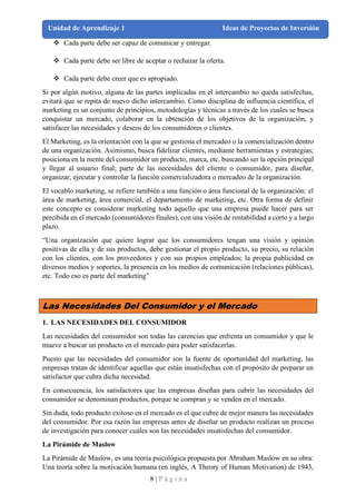 8 | P á g i n a
Unidad de Aprendizaje 1 Ideas de Proyectos de Inversión
❖ Cada parte debe ser capaz de comunicar y entregar.
❖ Cada parte debe ser libre de aceptar o rechazar la oferta.
❖ Cada parte debe creer que es apropiado.
Si por algún motivo, alguna de las partes implicadas en el intercambio no queda satisfechas,
evitará que se repita de nuevo dicho intercambio. Como disciplina de influencia científica, el
marketing es un conjunto de principios, metodologías y técnicas a través de los cuales se busca
conquistar un mercado, colaborar en la obtención de los objetivos de la organización, y
satisfacer las necesidades y deseos de los consumidores o clientes.
El Marketing, es la orientación con la que se gestiona el mercadeo o la comercialización dentro
de una organización. Asimismo, busca fidelizar clientes, mediante herramientas y estrategias;
posiciona en la mente del consumidor un producto, marca, etc. buscando ser la opción principal
y llegar al usuario final; parte de las necesidades del cliente o consumidor, para diseñar,
organizar, ejecutar y controlar la función comercializadora o mercadeo de la organización.
El vocablo marketing, se refiere también a una función o área funcional de la organización: el
área de marketing, área comercial, el departamento de marketing, etc. Otra forma de definir
este concepto es considerar marketing todo aquello que una empresa puede hacer para ser
percibida en el mercado (consumidores finales), con una visión de rentabilidad a corto y a largo
plazo.
“Una organización que quiere lograr que los consumidores tengan una visión y opinión
positivas de ella y de sus productos, debe gestionar el propio producto, su precio, su relación
con los clientes, con los proveedores y con sus propios empleados; la propia publicidad en
diversos medios y soportes, la presencia en los medios de comunicación (relaciones públicas),
etc. Todo eso es parte del marketing”
Las Necesidades Del Consumidor y el Mercado
1. LAS NECESIDADES DEL CONSUMIDOR
Las necesidades del consumidor son todas las carencias que enfrenta un consumidor y que le
mueve a buscar un producto en el mercado para poder satisfacerlas.
Puesto que las necesidades del consumidor son la fuente de oportunidad del marketing, las
empresas tratan de identificar aquellas que están insatisfechas con el propósito de preparar un
satisfactor que cubra dicha necesidad.
En consecuencia, los satisfactores que las empresas diseñan para cubrir las necesidades del
consumidor se denominan productos, porque se compran y se venden en el mercado.
Sin duda, todo producto exitoso en el mercado es el que cubre de mejor manera las necesidades
del consumidor. Por esa razón las empresas antes de diseñar un producto realizan un proceso
de investigación para conocer cuáles son las necesidades insatisfechas del consumidor.
La Pirámide de Maslow
La Pirámide de Maslow, es una teoría psicológica propuesta por Abraham Maslow en su obra:
Una teoría sobre la motivación humana (en inglés, A Theory of Human Motivation) de 1943,
 