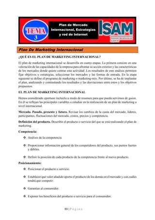 80 | P á g i n a
Plan De Marketing Internacional
¿QUÉ ES EL PLAN DE MARKETING INTERNACIONAL?
El plan de marketing internacional se desarrolla en cuatro etapas. La primera consiste en una
valoración de las capacidades de la empresa para afrontar su acción exterior y las características
de los mercados donde quiere centrar esta actividad. Los resultados de este análisis permiten
fijar objetivos y estrategias, seleccionar los mercados y las formas de entrada. En la etapa
siguiente se define el programa de marketing o marketing-mix. Por último, se ha de implantar
el plan, analizando y contrastando los resultados y las desviaciones entre estos y los objetivos
propuestos.
EL PLAN DE MARKETING INTERNACIONAL
Hemos considerado oportuno incluirlo a modo de resumen para que pueda servirnos de guion.
En él se reflejan las principales variables a estudiar en la realización de un plan de marketing a
nivel internacional.
Mercado. Pasado, presente y futuro. Revisar los cambios de la cuota del mercado, líderes,
participantes, fluctuaciones del mercado, costos, precios y competencia.
Definición del producto. Describir el producto o servicio del que se está realizando el plan de
marketing.
Competencia:
❖ Análisis de la competencia.
❖ Proporcionar información general de los competidores del producto, sus puntos fuertes
y débiles.
❖ Definir la posición de cada producto de la competencia frente al nuevo producto.
Posicionamiento:
❖ Posicionar el producto o servicio.
❖ Establecer qué valor añadido aporta el producto de los demás en el mercado y con cuáles
tendrá que competir.
❖ Garantías al consumidor.
❖ Exponer los beneficios del producto o servicio para el consumidor.
Plan de Mercado
Internacional, Estrategias
y red de Internet
 