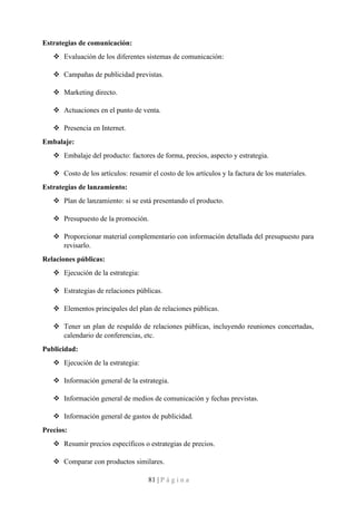 81 | P á g i n a
Estrategias de comunicación:
❖ Evaluación de los diferentes sistemas de comunicación:
❖ Campañas de publicidad previstas.
❖ Marketing directo.
❖ Actuaciones en el punto de venta.
❖ Presencia en Internet.
Embalaje:
❖ Embalaje del producto: factores de forma, precios, aspecto y estrategia.
❖ Costo de los artículos: resumir el costo de los artículos y la factura de los materiales.
Estrategias de lanzamiento:
❖ Plan de lanzamiento: si se está presentando el producto.
❖ Presupuesto de la promoción.
❖ Proporcionar material complementario con información detallada del presupuesto para
revisarlo.
Relaciones públicas:
❖ Ejecución de la estrategia:
❖ Estrategias de relaciones públicas.
❖ Elementos principales del plan de relaciones públicas.
❖ Tener un plan de respaldo de relaciones públicas, incluyendo reuniones concertadas,
calendario de conferencias, etc.
Publicidad:
❖ Ejecución de la estrategia:
❖ Información general de la estrategia.
❖ Información general de medios de comunicación y fechas previstas.
❖ Información general de gastos de publicidad.
Precios:
❖ Resumir precios específicos o estrategias de precios.
❖ Comparar con productos similares.
 
