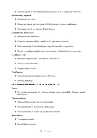 82 | P á g i n a
❖ Resumir la política relevante para entender las claves de la asignación de precios.
Distribución y logística:
❖ Distribución por canal.
❖ Mostrar un plan de qué porcentaje de la distribución pertenece a cada canal.
❖ Establecimiento de los sistemas de distribución.
Segmentación de mercado:
❖ Oportunidades del mercado:
❖ Comentar las oportunidades específicas del mercado segmentado.
❖ Dirigir estrategias de distribución para aquellos mercados o segmentos.
❖ Decidir el papel desempeñado por otros socios en la distribución en los mercados.
Medidas de éxito:
❖ Objetivos del primer año. Cuantitativos y cualitativos.
❖ Medir el éxito o el fracaso.
❖ Requisitos para el éxito.
Planificación:
❖ Elementos principales del calendario a 18 meses.
❖ Planning de trabajo.
OBJETIVOS BÁSICOS DE UN PLAN DE MARKETING
Ventas:
❖ Por ejemplo, incrementar las ventas en miles de euros o en unidades físicas en un país
determinado.
Posicionamiento:
❖ Mantener el crecimiento del producto estrella.
❖ Incrementar el nivel de notoriedad de la marca.
❖ Puesta en marcha de un servicio de atención al cliente.
Rentabilidad:
❖ Ventas por empleado.
❖ Rentabilidad económica
 