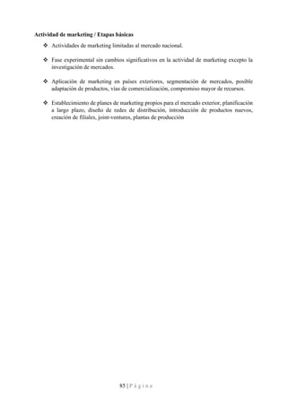 85 | P á g i n a
Actividad de marketing / Etapas básicas
❖ Actividades de marketing limitadas al mercado nacional.
❖ Fase experimental sin cambios significativos en la actividad de marketing excepto la
investigación de mercados.
❖ Aplicación de marketing en países exteriores, segmentación de mercados, posible
adaptación de productos, vías de comercialización, compromiso mayor de recursos.
❖ Establecimiento de planes de marketing propios para el mercado exterior, planificación
a largo plazo, diseño de redes de distribución, introducción de productos nuevos,
creación de filiales, joint-ventures, plantas de producción
 