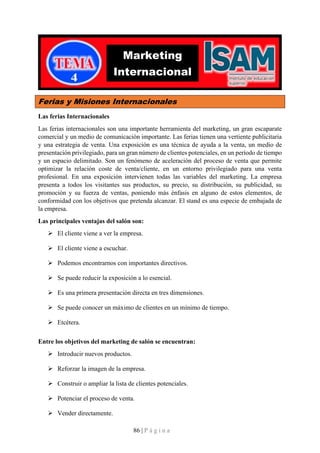 86 | P á g i n a
Ferias y Misiones Internacionales
Las ferias Internacionales
Las ferias internacionales son una importante herramienta del marketing, un gran escaparate
comercial y un medio de comunicación importante. Las ferias tienen una vertiente publicitaria
y una estrategia de venta. Una exposición es una técnica de ayuda a la venta, un medio de
presentación privilegiado, para un gran número de clientes potenciales, en un período de tiempo
y un espacio delimitado. Son un fenómeno de aceleración del proceso de venta que permite
optimizar la relación coste de venta/cliente, en un entorno privilegiado para una venta
profesional. En una exposición intervienen todas las variables del marketing. La empresa
presenta a todos los visitantes sus productos, su precio, su distribución, su publicidad, su
promoción y su fuerza de ventas, poniendo más énfasis en alguno de estos elementos, de
conformidad con los objetivos que pretenda alcanzar. El stand es una especie de embajada de
la empresa.
Las principales ventajas del salón son:
➢ El cliente viene a ver la empresa.
➢ El cliente viene a escuchar.
➢ Podemos encontrarnos con importantes directivos.
➢ Se puede reducir la exposición a lo esencial.
➢ Es una primera presentación directa en tres dimensiones.
➢ Se puede conocer un máximo de clientes en un mínimo de tiempo.
➢ Etcétera.
Entre los objetivos del marketing de salón se encuentran:
➢ Introducir nuevos productos.
➢ Reforzar la imagen de la empresa.
➢ Construir o ampliar la lista de clientes potenciales.
➢ Potenciar el proceso de venta.
➢ Vender directamente.
Marketing
Internacional
 