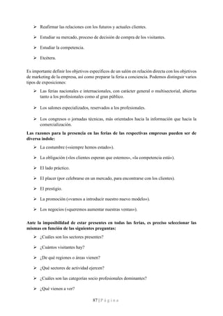87 | P á g i n a
➢ Reafirmar las relaciones con los futuros y actuales clientes.
➢ Estudiar su mercado, proceso de decisión de compra de los visitantes.
➢ Estudiar la competencia.
➢ Etcétera.
Es importante definir los objetivos específicos de un salón en relación directa con los objetivos
de marketing de la empresa, así como preparar la feria a conciencia. Podemos distinguir varios
tipos de exposiciones:
➢ Las ferias nacionales e internacionales, con carácter general o multisectorial, abiertas
tanto a los profesionales como al gran público.
➢ Los salones especializados, reservados a los profesionales.
➢ Los congresos o jornadas técnicas, más orientados hacia la información que hacia la
comercialización.
Las razones para la presencia en las ferias de las respectivas empresas pueden ser de
diversa índole:
➢ La costumbre («siempre hemos estado»).
➢ La obligación («los clientes esperan que estemos», «la competencia está»).
➢ El lado práctico.
➢ El placer (por celebrarse en un mercado, para encontrarse con los clientes).
➢ El prestigio.
➢ La promoción («vamos a introducir nuestro nuevo modelo»).
➢ Los negocios («queremos aumentar nuestras ventas»).
Ante la imposibilidad de estar presentes en todas las ferias, es preciso seleccionar las
mismas en función de las siguientes preguntas:
➢ ¿Cuáles son los sectores presentes?
➢ ¿Cuántos visitantes hay?
➢ ¿De qué regiones o áreas vienen?
➢ ¿Qué sectores de actividad ejercen?
➢ ¿Cuáles son las categorías socio profesionales dominantes?
➢ ¿Qué vienen a ver?
 