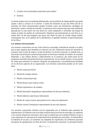 88 | P á g i n a
➢ ¿Cuáles son los principales expositores que acuden?
➢ Etcétera.
Las ferias actúan como un marketing diferenciado, con una política de imagen global, que puede
ayudar a darse a conocer en el exterior. A partir del momento en que una firma sale de su
mercado, las ferias internacionales pueden revelarse como una herramienta estratégica de
promoción, ventas o estudio de mercado. La presencia en las mismas tiene que estar totalmente
apoyada por la casa matriz con una fuerza de venta competente y utilizando una lengua de
origen en todos los medios de comunicación. Organizar una participación en una feria no es
asunto fácil, de ahí que tengamos que hacer una check list para no olvidar ningún detalle.
Aconsejamos leer, en el capítulo de La distribución, el apartado referente al aprovechamiento
de las ferias.
Las misiones internacionales
Las misiones comerciales son una visita colectiva concertada, realizada de acuerdo a un plan,
que un país organiza para aumentar su comercio con otro. Demuestra interés por aumentar el
comercio entre el país de origen y el país de destino. La misión comercial, en sentido nato, es
una técnica de promoción comercial que puede ser de buena voluntad, de estudio, de acuerdos
bilaterales, o que influye directa o indirectamente en el comercio, que forma parte de los
programas nacionales de promoción de las exportaciones. En un sentido estricto, es una misión
de ventas para aumentar el comercio. Requiere una preparación y una planificación detallada
en los diversos aspectos de su organización. Las misiones comerciales pueden ser de varios
tipos:
➢ Misión comercial oficial.
➢ Misión de compras interna.
➢ Misión comercial privada.
➢ Misión directa: para realizar ventas.
➢ Misión exploratoria o de estudios.
➢ Misión horizontal: integrada por representantes de diversas industrias.
➢ Misión indirecta: para buscar información.
➢ Misión de ventas externa: para promover las ventas de exportación.
➢ Misión vertical: formada por representantes de una sola industria.
Las misiones comerciales oficiales son las organizadas por el Gobierno para aumentar las
exportaciones. El Gobierno está en la mejor situación para movilizar los mercados, las empresas
y los recursos financieros necesarios, por lo que es natural que sea el propio Gobierno el que a
veces represente los intereses de la exportación de los productores nacionales. Al desarrollarse
la industria de un país y al aumentar sus campañas de exportación, los Gobiernos procuran
incorporar las agrupaciones sin fines de lucro a la promoción comercial. La principal función
 