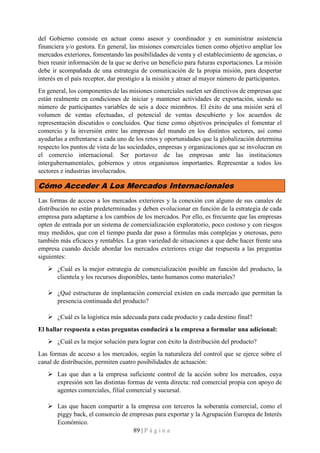 89 | P á g i n a
del Gobierno consiste en actuar como asesor y coordinador y en suministrar asistencia
financiera y/o gestora. En general, las misiones comerciales tienen como objetivo ampliar los
mercados exteriores, fomentando las posibilidades de venta y el establecimiento de agencias, o
bien reunir información de la que se derive un beneficio para futuras exportaciones. La misión
debe ir acompañada de una estrategia de comunicación de la propia misión, para despertar
interés en el país receptor, dar prestigio a la misión y atraer al mayor número de participantes.
En general, los componentes de las misiones comerciales suelen ser directivos de empresas que
están realmente en condiciones de iniciar y mantener actividades de exportación, siendo su
número de participantes variables de seis a doce miembros. El éxito de una misión será el
volumen de ventas efectuadas, el potencial de ventas descubierto y los acuerdos de
representación discutidos o concluidos. Que tiene como objetivos principales el fomentar el
comercio y la inversión entre las empresas del mundo en los distintos sectores, así como
ayudarlas a enfrentarse a cada uno de los retos y oportunidades que la globalización determina
respecto los puntos de vista de las sociedades, empresas y organizaciones que se involucran en
el comercio internacional. Ser portavoz de las empresas ante las instituciones
intergubernamentales, gobiernos y otros organismos importantes. Representar a todos los
sectores e industrias involucrados.
Cómo Acceder A Los Mercados Internacionales
Las formas de acceso a los mercados exteriores y la conexión con alguno de sus canales de
distribución no están predeterminadas y deben evolucionar en función de la estrategia de cada
empresa para adaptarse a los cambios de los mercados. Por ello, es frecuente que las empresas
opten de entrada por un sistema de comercialización exploratorio, poco costoso y con riesgos
muy medidos, que con el tiempo pueda dar paso a fórmulas más complejas y onerosas, pero
también más eficaces y rentables. La gran variedad de situaciones a que debe hacer frente una
empresa cuando decide abordar los mercados exteriores exige dar respuesta a las preguntas
siguientes:
➢ ¿Cuál es la mejor estrategia de comercialización posible en función del producto, la
clientela y los recursos disponibles, tanto humanos como materiales?
➢ ¿Qué estructuras de implantación comercial existen en cada mercado que permitan la
presencia continuada del producto?
➢ ¿Cuál es la logística más adecuada para cada producto y cada destino final?
El hallar respuesta a estas preguntas conducirá a la empresa a formular una adicional:
➢ ¿Cuál es la mejor solución para lograr con éxito la distribución del producto?
Las formas de acceso a los mercados, según la naturaleza del control que se ejerce sobre el
canal de distribución, permiten cuatro posibilidades de actuación:
➢ Las que dan a la empresa suficiente control de la acción sobre los mercados, cuya
expresión son las distintas formas de venta directa: red comercial propia con apoyo de
agentes comerciales, filial comercial y sucursal.
➢ Las que hacen compartir a la empresa con terceros la soberanía comercial, como el
piggy back, el consorcio de empresas para exportar y la Agrupación Europea de Interés
Económico.
 