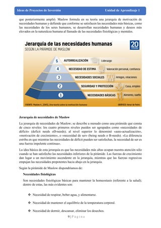 9 | P á g i n a
Ideas de Proyectos de Inversión Unidad de Aprendizaje 1
que posteriormente amplió. Maslow formula en su teoría una jerarquía de motivación de
necesidades humanas y defiende que conforme se satisfacen las necesidades más básicas, como
las necesidades de los seres humanos, se desarrollan necesidades humanas y deseos más
elevados en la naturaleza humana al llamado de las necesidades fisiológicas y mentales.
Jerarquía de necesidades de Maslow
La jerarquía de necesidades de Maslow; se describe a menudo como una pirámide que consta
de cinco niveles: los cuatro primeros niveles pueden ser agrupados como «necesidades de
déficit» (deficit needs oD-needs); al nivel superior lo denominó «auto-actualización»,
«motivación de crecimiento», o «necesidad de ser» (being needs o B-needs). «La diferencia
estriba en que mientras las necesidades de déficit pueden ser satisfechas, la necesidad de ser es
una fuerza impelente continua».
La idea básica de esta jerarquía es que las necesidades más altas ocupan nuestra atención sólo
cuando se han satisfecho las necesidades inferiores de la pirámide. Las fuerzas de crecimiento
dan lugar a un movimiento ascendente en la jerarquía, mientras que las fuerzas regresivas
empujan las necesidades prepotentes hacia abajo en la jerarquía.
Según la pirámide de Maslow dispondríamos de:
Necesidades fisiológicas
Son necesidades fisiológicas básicas para mantener la homeostasis (referente a la salud);
dentro de estas, las más evidentes son:
❖ Necesidad de respirar, beber agua, y alimentarse.
❖ Necesidad de mantener el equilibrio de la temperatura corporal.
❖ Necesidad de dormir, descansar, eliminar los desechos.
 
