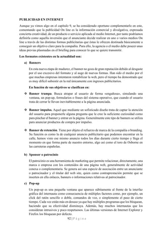 92 | P á g i n a
PUBLICIDAD EN INTERNET
Aunque ya vimos algo en el capítulo 9, se ha considerado oportuno complementarlo en este,
comentando que la publicidad On line es la información comercial y divulgativa, expresada
concierta creatividad, de un producto o servicio aplicada al medio Internet, por tanto podríamos
definirla como aquella inversión que el anunciante decide realizar en uno o varios medios On
line a través de las distintas formas publicitarias que éstas le ofrecen destinada básicamente a
conseguir un objetivo claro para la compañía. Para ello, la agencia o el medio debe poseer unas
ideas previas plasmadas en el briefing para conocer lo que se quiere transmitir.
Los formatos existentes en la actualidad son:
a) Banners
En esta nueva etapa de madurez, el banner no goza de gran reputación debido al desgaste
por el uso excesivo del formato y al auge de nuevas formas. Han sido el medio por el
que muchas empresas intentaron rentabilizar la web, pero el tiempo ha demostrado que
es muy difícil subsistir en la red únicamente con ingresos publicitarios.
En función de sus objetivos se clasifican en:
❖ Banner trampa. Busca atrapar al usuario de forma «engañosa», simulando una
ventana, un pop-up, formularios o frases del sistema operativo, que cuando el usuario
trata de cerrar le llevan inevitablemente a la página anunciada.
❖ Banner impulso. Aquel que mediante un sofisticado diseño trata de captar la atención
del usuario para proponerle alguna pregunta que le cree la suficiente curiosidad como
para pinchar el banner y entrar en la página. Generalmente este tipo de banners se utiliza
para anunciar productos de compra por impulso.
❖ Banner de retención. Tiene por objeto el refuerzo de marca de la compañía o branding.
Su función es como la de cualquier anuncio publicitario que podemos encontrar en la
calle, hemos visto ese mismo anuncio todos los días durante cierto tiempo y llega el
momento en que forma parte de nuestro entorno, algo así como el toro de Osborne en
las carreteras españolas.
b) Sponsor o patrocinio
El patrocinio es una herramienta de marketing que permite relacionar, directamente, una
marca o empresa con los contenidos de una página web, generalmente de actividad
conexa o complementaria. Se genera así una especie de asociación entre un anunciante
o patrocinador y el titular del web site, quien como contraprestación permite que se
inserten en ella enlaces, banners o informaciones relativas al patrocinador.
c) Pop-up
Un pop-up es una pequeña ventana que aparece súbitamente al frente de la interfaz
gráfica del internauta como consecuencia de múltiples factores como, por ejemplo, un
click del ratón sencillo o doble, comandos de voz, o simplemente el paso de cierto
tiempo. Cada vez están más en desuso ya que hay múltiples programas que los bloquean,
haciendo que su efectividad disminuya. Además, hay muchos internautas que los
consideran intrusivos y poco respetuosos. Las últimas versiones de Internet Explorer y
Firefox los bloquean por defecto.
 