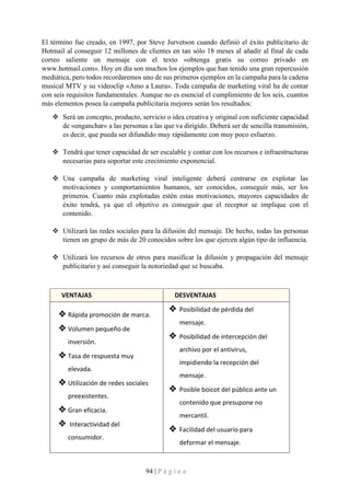 94 | P á g i n a
El término fue creado, en 1997, por Steve Jurvetson cuando definió el éxito publicitario de
Hotmail al conseguir 12 millones de clientes en tan sólo 18 meses al añadir al final de cada
correo saliente un mensaje con el texto «obtenga gratis su correo privado en
www.hotmail.com». Hoy en día son muchos los ejemplos que han tenido una gran repercusión
mediática, pero todos recordaremos uno de sus primeros ejemplos en la campaña para la cadena
musical MTV y su videoclip «Amo a Laura». Toda campaña de marketing viral ha de contar
con seis requisitos fundamentales. Aunque no es esencial el cumplimiento de los seis, cuantos
más elementos posea la campaña publicitaria mejores serán los resultados:
❖ Será un concepto, producto, servicio o idea creativa y original con suficiente capacidad
de «enganchar» a las personas a las que va dirigido. Deberá ser de sencilla transmisión,
es decir, que pueda ser difundido muy rápidamente con muy poco esfuerzo.
❖ Tendrá que tener capacidad de ser escalable y contar con los recursos e infraestructuras
necesarias para soportar este crecimiento exponencial.
❖ Una campaña de marketing viral inteligente deberá centrarse en explotar las
motivaciones y comportamientos humanos, ser conocidos, conseguir más, ser los
primeros. Cuanto más explotadas estén estas motivaciones, mayores capacidades de
éxito tendrá, ya que el objetivo es conseguir que el receptor se implique con el
contenido.
❖ Utilizará las redes sociales para la difusión del mensaje. De hecho, todas las personas
tienen un grupo de más de 20 conocidos sobre los que ejercen algún tipo de influencia.
❖ Utilizará los recursos de otros para masificar la difusión y propagación del mensaje
publicitario y así conseguir la notoriedad que se buscaba.
VENTAJAS DESVENTAJAS
❖ Rápida promoción de marca.
❖ Volumen pequeño de
inversión.
❖ Tasa de respuesta muy
elevada.
❖ Utilización de redes sociales
preexistentes.
❖ Gran eficacia.
❖ Interactividad del
consumidor.
❖ Posibilidad de pérdida del
mensaje.
❖ Posibilidad de intercepción del
archivo por el antivirus,
impidiendo la recepción del
mensaje.
❖ Posible boicot del público ante un
contenido que presupone no
mercantil.
❖ Facilidad del usuario para
deformar el mensaje.
 