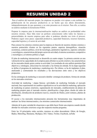 95 | P á g i n a
RESUMEN UNIDAD 2
Para el análisis del mercado propio, las empresas no pueden vivir ajenas a esta realidad. La
globalización de los procesos productivos es un hecho que nos afecta directamente,
independientemente de que queramos o no estar presentes en el exterior. Para ello, se realiza
un análisis mediante la herramienta FODA.
Preparar la empresa para la internacionalización implica un análisis en profundidad sobre
nosotros mismos. Hace falta tener un perfecto conocimiento sobre todos los factores y
potencialidades de nuestra empresa para saber si podemos abordar con éxito el proceso.
Podemos seguir estos pasos: capacidad productiva, capacidad financiera, recursos humanos,
capacidad logística y el sector de actividad.
Para conocer los entornos externos para la empresa en función de nuestros clientes externos o
nuestros potenciales clientes en los siguientes puntos: aspectos demográficos, situación
económica, contexto político, nivel de tecnología, parámetros legislativos, aspectos culturales
y sociológicos, características del propio sector de actividad, el entorno económico, competitivo
y tecnológico y el entorno político y legal.
El plan de marketing internacional se desarrolla en cuatro etapas. La primera consiste en una
valoración de las capacidades de la empresa para afrontar su acción exterior y las características
de los mercados donde quiere centrar su actividad. Los resultados de este análisis permiten fijar
objetivos y estrategias, seleccionar los mercados y las formas de entrada. En la etapa siguiente
se define el programa de marketing o marketing-mix. Por último, se ha de implantar el plan,
analizando y contrastando los resultados y las desviaciones entre estos y los objetivos
propuestos.
En las estrategias de marketing es necesario detallar: estrategia de producto, formas de entrada
en los mercados exteriores.
Actividad de marketing / etapas básicas: actividades de marketing limitadas al mercado
nacional, fase experimental sin cambios significativos en la actividad de marketing, aplicación
de marketing en países exteriores, segmentación de mercados, establecimiento de planes de
marketing propios para el mercado exterior, planificación a largo plazo, diseño de redes de
distribución, introducción de productos nuevos, creación de filiales, joint-ventures, plantas de
producción.
El acceso a los mercados internacionales presenta dos herramientas muy importantes de
analizar: las ferias internacionales y las misiones comerciales internacionales.
Además de la gran variedad de situaciones a que debe hacer frente una empresa cuando decide
abordar los mercados exteriores exige dar respuesta muchas preguntas.
Entre las 10 principales redes sociales, tenemos en orden descendente: Orkut, de Google,
Badoo, Metroflog, Menéame, MySpace, Hi5, Yahoo, Twitter, Facebook, ouTube
 