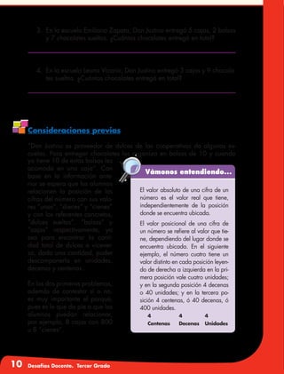 10 Desafíos Docente. Tercer Grado
3.	 En la escuela Emiliano Zapata, Don Justino entregó 5 cajas, 2 bolsas
y 7 chocolates sueltos. ¿Cuántos chocolates entregó en total?
Vámonos entendiendo...
El valor absoluto de una cifra de un
número es el valor real que tiene,
independientemente de la posición
donde se encuentra ubicada.
El valor posicional de una cifra de
un número se refiere al valor que tie-
ne, dependiendo del lugar donde se
encuentra ubicada. En el siguiente
ejemplo, el número cuatro tiene un
valor distinto en cada posición leyen-
do de derecha a izquierda en la pri-
mera posición vale cuatro unidades;
y en la segunda posición 4 decenas
o 40 unidades; y en la tercera po-
sición 4 centenas, ó 40 decenas, ó
400 unidades.
4	 4	4
Centenas	 Decenas	Unidades
Consideraciones previas
“Don Justino es proveedor de dulces de las cooperativas de algunas es-
cuelas. Para entregar chocolates los organiza en bolsas de 10 y cuando
ya tiene 10 de estas bolsas las
acomoda en una caja”. Con
base en la información ante-
rior se espera que los alumnos
relacionen la posición de las
cifras del número con sus valo-
res “unos”, “dieces” y “cienes”
y con los referentes concretos,
“dulces sueltos”, “bolsas” y
“cajas” respectivamente, ya
sea para encontrar la canti-
dad total de dulces o vicever-
sa, dada una cantidad, poder
descomponerla en unidades,
decenas y centenas.
En los dos primeros problemas,
además de contestar sí o no,
es muy importante el porqué,
pues es lo que da pie a que los
alumnos puedan relacionar,
por ejemplo, 8 cajas con 800
u 8 “cienes”.
4.	 En la escuela Leona Vicario, Don Justino entregó 3 cajas y 9 chocola-
tes sueltos. ¿Cuántos chocolates entregó en total?
 