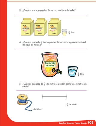 Desafíos Docente. Tercer Grado 103
3.	 ¿Cuántos vasos se pueden llenar con tres litros de leche?
4.	 ¿Cuántos vasos de 2
1
litro se pueden llenar con la siguiente cantidad
de agua de naranja?
4
1
litro
5.	 ¿Cuántos pedazos de 8
1
de metro se pueden cortar de 4 metros de
cable?
4 metros
8
1
de metro
2
1
litro
 