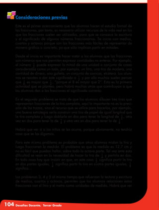 104 Desafíos Docente. Tercer Grado
Consideraciones previas
Este es el primer acercamiento que los alumnos hacen al estudio formal de
las fracciones, por tanto, es necesario utilizar recursos de la vida real en los
que las fracciones suelen ser utilizadas, para que se conozca la escritura
y el significado de algunos números fraccionarios. Se inicia con medios,
cuartos y octavos porque son las fracciones más fáciles de representar de
manera gráfica o concreta, ya que sólo implican partir en mitades.
Desde el inicio es importante hacer notar a los alumnos que las fracciones
son números que nos permiten expresar cantidades no enteras. Por ejemplo,
el número 1
2
puede expresar la mitad de una unidad o conjunto de cosas
consideradas como un todo, por ejemplo, un litro, una tira de madera, una
cantidad de dinero, una galleta, un conjunto de canicas, etcétera. Los alum-
nos se resisten a dar este significado a 1
2
y por ello muchos suelen pensar
que 1
8
es mayor que 1
2
, “porque el 8 es mayor que 2”. Esta es la primera
actividad que se plantea, pero habrá muchas otras que contribuyan a que
los alumnos den a las fracciones el significado correcto.
En el segundo problema se trata de que los alumnos dibujen tres tiras que
representan fracciones de la tira completa, aquí lo importante no es la preci-
sión de los trazos, sino el recurso que se utilice para hacerlos, por ejemplo,
una buena estrategia sería construir una tira de papel de igual longitud que
la tira completa y luego doblarla en dos para tener la longitud de 1
2
, otra
vez en dos para tener la de 1
4
y otra vez en dos para tener la de 1
8
Habrá que ver si a los niños se les ocurre, porque obviamente, no tendría
caso que se las digamos.
Para este mismo problema es probable que otros alumnos midan la tira y
luego fraccionen la medida. El problema es que la medida es 12.7 cm y
no es fácil que puedan hallar, sobre todo la octava parte. Tal vez ante esta
dificultad se vean en la necesidad de hacer la tira de 1
4
y partirla en dos.
En todo caso hay que insistir en que, en este caso 1
2
significa partir la tira
en dos partes iguales, 1
4
significa partir la tira en cuatro partes iguales, 1
8
significa…
Los problemas 3, 4 y 5 al mismo tiempo que refuerzan la lectura y escritura
de medios, cuartos y octavos, permiten que los alumnos relacionen estas
fracciones con el litro y el metro como unidades de medida. Habrá que ver
 