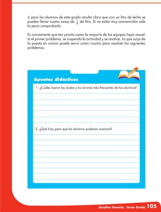 Desafíos Docente. Tercer Grado 105
si para los alumnos de este grado resulta claro que con un litro de leche se
pueden llenar cuatro vasos de 1
4
de litro. Si no están muy convencidos vale
la pena comprobarlo.
Es conveniente que tan pronto como la mayoría de los equipos haya resuel-
to el primer problema, se suspenda la actividad y se analice. Lo que surja de
la puesta en común puede servir como insumo para resolver los siguientes
problemas.
Apuntes didácticos
1. ¿Cuáles fueron las dudas y los errores más frecuentes de los alumnos?
2. ¿Qué hizo para que los alumnos pudieran avanzar?
 