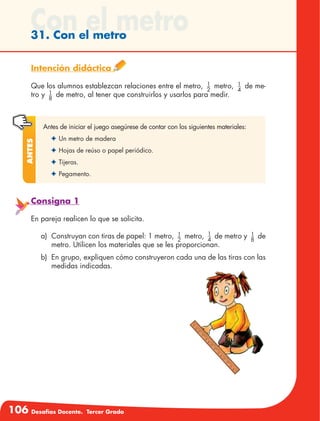 106 Desafíos Docente. Tercer Grado
Con el metro31. Con el metro
Intención didáctica
Que los alumnos establezcan relaciones entre el metro, 1
2
metro, 1
4
de me-
tro y 1
8
de metro, al tener que construirlos y usarlos para medir.
Antes de iniciar el juego asegúrese de contar con los siguientes materiales:
✦	Un metro de madera
✦	Hojas de reúso o papel periódico.
✦	Tijeras.
✦	Pegamento.
Antes
Consigna 1
En pareja realicen lo que se solicita.
a)	 Construyan con tiras de papel: 1 metro, 1
2
metro, 1
4
de metro y 1
8
de
metro. Utilicen los materiales que se les proporcionan.
b)	 En grupo, expliquen cómo construyeron cada una de las tiras con las
medidas indicadas.
 