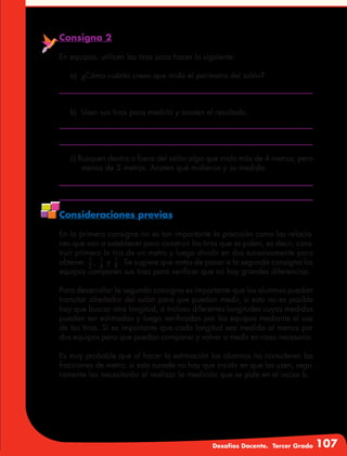 Desafíos Docente. Tercer Grado 107
Consigna 2
En equipos, utilicen las tiras para hacer lo siguiente:
a)	 ¿Cómo cuánto creen que mida el perímetro del salón?
b)	 Usen sus tiras para medirlo y anoten el resultado.
c) Busquen dentro o fuera del salón algo que mida más de 4 metros, pero
menos de 5 metros. Anoten qué midieron y su medida.
Consideraciones previas
En la primera consigna no es tan importante la precisión como las relacio-
nes que van a establecer para construir las tiras que se piden, es decir, cons-
truir primero la tira de un metro y luego dividir en dos sucesivamente para
obtener 2
1
, 4
1
y 8
1
. Se sugiere que antes de pasar a la segunda consigna los
equipos comparen sus tiras para verificar que no hay grandes diferencias.
Para desarrollar la segunda consigna es importante que los alumnos puedan
transitar alrededor del salón para que puedan medir, si esto no es posible
hay que buscar otra longitud, o incluso diferentes longitudes cuyas medidas
puedan ser estimadas y luego verificadas por los equipos mediante el uso
de las tiras. Sí es importante que cada longitud sea medida al menos por
dos equipos para que puedan comparar y volver a medir en caso necesario.
Es muy probable que al hacer la estimación los alumnos no consideren las
fracciones de metro, si esto sucede no hay que insistir en que las usen, segu-
ramente las necesitarán al realizar la medición que se pide en el inciso b.
 