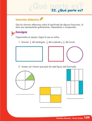 Desafíos Docente. Tercer Grado 109
¿Qué parte es?32. ¿Qué parte es?
Intención didáctica
Que los alumnos reflexionen sobre el significado de algunas fracciones, al
tener que representarlas gráficamente, interpretarlas o compararlas.
Consigna
Organizados en equipo, hagan lo que se indica.
1.	Iluminen 1
2
del rectángulo, 1
4
del cuadrado y 1
8 del círculo.
2.	 Anoten con número qué parte de cada figura está iluminada.
 