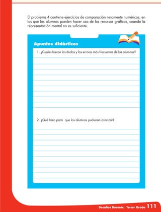 Desafíos Docente. Tercer Grado 111
El problema 4 contiene ejercicios de comparación netamente numéricos, en
los que los alumnos pueden hacer uso de los recursos gráficos, cuando la
representación mental no es suficiente.
Apuntes didácticos
1. ¿Cuáles fueron las dudas y los errores más frecuentes de los alumnos?
2. ¿Qué hizo para que los alumnos pudieran avanzar?
 