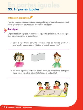 112 Desafíos Docente. Tercer Grado
En partes iguales33. En partes iguales
Intención didáctica
Que los alumnos usen representaciones gráficas y números fraccionarios al
tener que expresar resultados de problemas de reparto.
Consigna
Organizados en equipos, resuelvan los siguientes problemas. Usen los espa-
cios para representar lo que quieran.
1. Se va a repartir una cartulina entre dos niños, de manera que les to-
que igual y que no sobre. ¿Cuánto le tocará a cada niño?
2.	 Se van a repartir 3 cartulinas entre 4 niños, de manera que les toquen
igual y que no sobre. ¿Cuánto le tocará a cada niño?
 