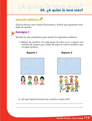 Desafíos Docente. Tercer Grado 115
¿A quién le tocó más?34. ¿A quién le tocó más?
Intención didáctica
Que los alumnos usen números fraccionarios, al tener que representar resul-
tados de repartos.
Consigna 1
Reúnete con dos compañeros para resolver los siguientes problemas.
1. Reparto de cartulinas. En cada grupo de niños se va a repartir una
cartulina de manera que a todos les toque la misma cantidad y que
no sobre cartulina.
Reparto 2Reparto 1
a)	 ¿En qué reparto le tocará más cartulina a cada niño?
 