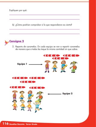116 Desafíos Docente. Tercer Grado
Expliquen por qué:
b)	 ¿Cómo podrían comprobar si lo que respondieron es cierto?
Consigna 2
2.	 Reparto de caramelos. En cada equipo se van a repartir caramelos
de manera que a todos les toque la misma cantidad sin que sobre.
Equipo 2
Equipo 1
 