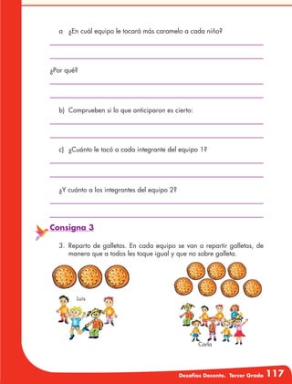 Desafíos Docente. Tercer Grado 117
a	 ¿En cuál equipo le tocará más caramelo a cada niño?
b)	 Comprueben si lo que anticiparon es cierto:
c)	 ¿Cuánto le tocó a cada integrante del equipo 1?
¿Y cuánto a los integrantes del equipo 2?
¿Por qué?
Consigna 3
3.	Reparto de galletas. En cada equipo se van a repartir galletas, de
manera que a todos les toque igual y que no sobre galleta.
Luis
Carla
 